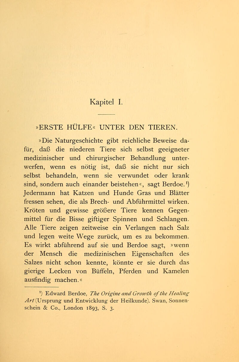 »ERSTE HÜLFE« UNTER DEN TIEREN. »Die Naturgeschichte gibt reichliche Beweise da- für, daß die niederen Tiere sich selbst geeigneter medizinischer und chirurgischer Behandlung unter- werfen, wenn es nötig ist, daß sie nicht nur sich selbst behandeln, wenn sie verwundet oder krank sind, sondern auch einander beistehen«, sagt Berdoe.1) Jedermann hat Katzen und Hunde Gras und Blätter fressen sehen, die als Brech- und Abführmittel wirken. Kröten und gewisse größere Tiere kennen Gegen- mittel für die Bisse giftiger Spinnen und Schlangen. Alle Tiere zeigen zeitweise ein Verlangen nach Salz und legen weite Wege zurück, um es zu bekommen. Es wirkt abführend auf sie und Berdoe sagt, »wenn der Mensch die medizinischen Eigenschaften des Salzes nicht schon kennte, könnte er sie durch das gierige Lecken von Büffeln, Pferden und Kamelen ausfindig machen.« J) Edward Berdoe, The Origine and Growth ofthe Healing Art (Ursprung und Entwicklung der Heilkunde). Swan, Sonnen-
