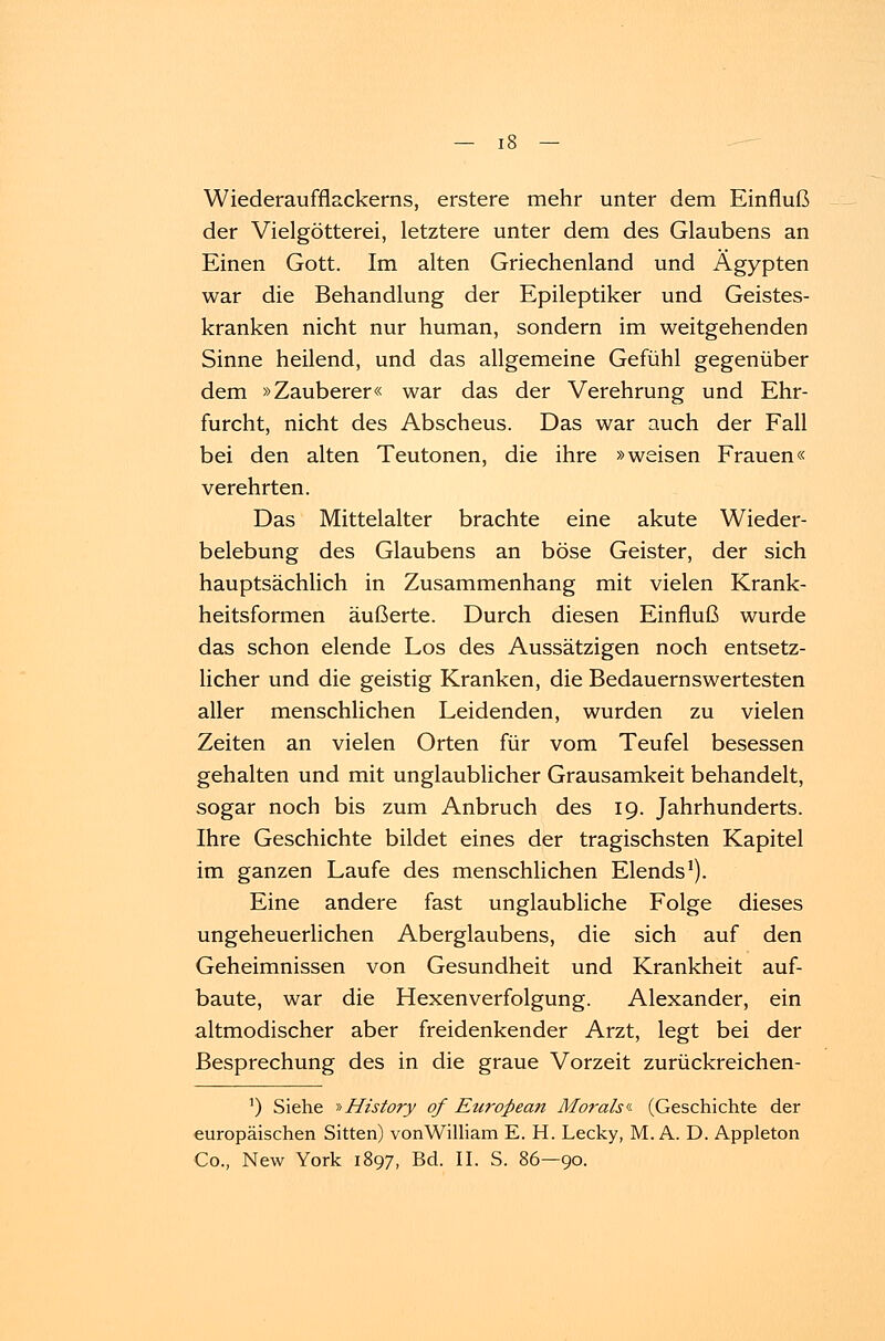 Wiederauffiackerns, erstere mehr unter dem Einfluß der Vielgötterei, letztere unter dem des Glaubens an Einen Gott. Im alten Griechenland und Ägypten war die Behandlung der Epileptiker und Geistes- kranken nicht nur human, sondern im weitgehenden Sinne heilend, und das allgemeine Gefühl gegenüber dem »Zauberer« war das der Verehrung und Ehr- furcht, nicht des Abscheus. Das war auch der Fall bei den alten Teutonen, die ihre »weisen Frauen« verehrten. Das Mittelalter brachte eine akute Wieder- belebung des Glaubens an böse Geister, der sich hauptsächlich in Zusammenhang mit vielen Krank- heitsformen äußerte. Durch diesen Einfluß wurde das schon elende Los des Aussätzigen noch entsetz- licher und die geistig Kranken, die Bedauernswertesten aller menschlichen Leidenden, wurden zu vielen Zeiten an vielen Orten für vom Teufel besessen gehalten und mit unglaublicher Grausamkeit behandelt, sogar noch bis zum Anbruch des 19. Jahrhunderts. Ihre Geschichte bildet eines der tragischsten Kapitel im ganzen Laufe des menschlichen Elends1). Eine andere fast unglaubliche Folge dieses ungeheuerlichen Aberglaubens, die sich auf den Geheimnissen von Gesundheit und Krankheit auf- baute, war die Hexenverfolgung. Alexander, ein altmodischer aber freidenkender Arzt, legt bei der Besprechung des in die graue Vorzeit zurückreichen- ') Siehe »History of European Moralsi- (Geschichte der europäischen Sitten) vonWilliam E. H. Lecky, M. A. D. Appleton