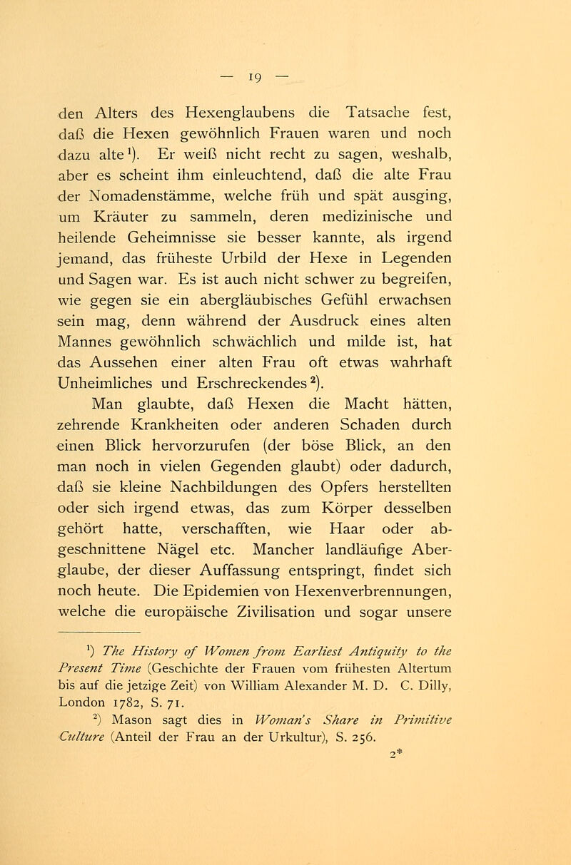 den Alters des Hexenglaubens die Tatsache fest, daß die Hexen gewöhnlich Frauen waren und noch dazu alte1). Er weiß nicht recht zu sagen, weshalb, aber es scheint ihm einleuchtend, daß die alte Frau der Nomadenstämme, welche früh und spät ausging, um Kräuter zu sammeln, deren medizinische und heilende Geheimnisse sie besser kannte, als irgend jemand, das früheste Urbild der Hexe in Legenden und Sagen war. Es ist auch nicht schwer zu begreifen, wie gegen sie ein abergläubisches Gefühl erwachsen sein mag, denn während der Ausdruck eines alten Mannes gewöhnlich schwächlich und milde ist, hat das Aussehen einer alten Frau oft etwas wahrhaft Unheimliches und Erschreckendes2). Man glaubte, daß Hexen die Macht hätten, zehrende Krankheiten oder anderen Schaden durch einen Blick hervorzurufen (der böse Blick, an den man noch in vielen Gegenden glaubt) oder dadurch, daß sie kleine Nachbildungen des Opfers herstellten oder sich irgend etwas, das zum Körper desselben gehört hatte, verschafften, wie Haar oder ab- geschnittene Nägel etc. Mancher landläufige Aber- glaube, der dieser Auffassung entspringt, findet sich noch heute. Die Epidemien von Hexenverbrennungen, welche die europäische Zivilisation und sogar unsere ') The History qf Wonien froin Earliest Antiquity to the Present Time (Geschichte der Frauen vom frühesten Altertum bis auf die jetzige Zeit) von William Alexander M. D. C. Dilly, London 1782, S. 71. 2) Mason sagt dies in Womans Share i?i Primitive ■Culttire (Anteil der Frau an der Urkultur), S. 256.