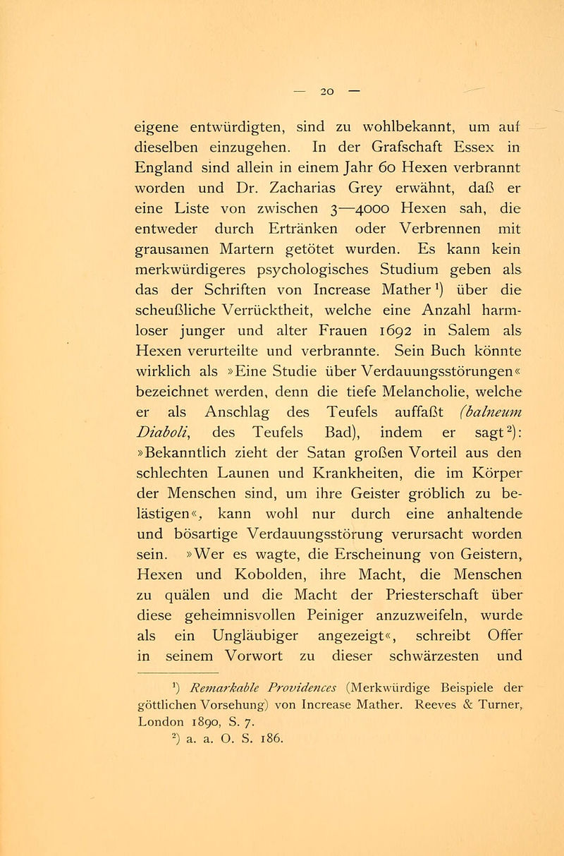 eigene entwürdigten, sind zu wohlbekannt, um auf dieselben einzugehen. In der Grafschaft Essex in England sind allein in einem Jahr 60 Hexen verbrannt worden und Dr. Zacharias Grey erwähnt, daß er eine Liste von zwischen 3—4000 Hexen sah, die entweder durch Ertränken oder Verbrennen mit grausamen Martern getötet wurden. Es kann kein merkwürdigeres psychologisches Studium geben als das der Schriften von Increase MatherJ) über die scheußliche Verrücktheit, welche eine Anzahl harm- loser junger und alter Frauen 1692 in Salem als Hexen verurteilte und verbrannte. Sein Buch könnte wirklich als »Eine Studie über Verdauungsstörungen« bezeichnet werden, denn die tiefe Melancholie, welche er als Anschlag des Teufels auffaßt (balneum. Diaboli, des Teufels Bad), indem er sagt2): »Bekanntlich zieht der Satan großen Vorteil aus den schlechten Launen und Krankheiten, die im Körper der Menschen sind, um ihre Geister gröblich zu be- lästigen«, kann wohl nur durch eine anhaltende und bösartige Verdauungsstörung verursacht worden sein. »Wer es wagte, die Erscheinung von Geistern, Hexen und Kobolden, ihre Macht, die Menschen zu quälen und die Macht der Priesterschaft über diese geheimnisvollen Peiniger anzuzweifeln, wurde als ein Ungläubiger angezeigt«, schreibt Offer in seinem Vorwort zu dieser schwärzesten und ') Retnarkable Provideftces (Merkwürdige Beispiele der göttlichen Vorsehung) von Increase Mather. Reeves & Turner, London 1890, S. 7. 2) a. a. O. S. 186.