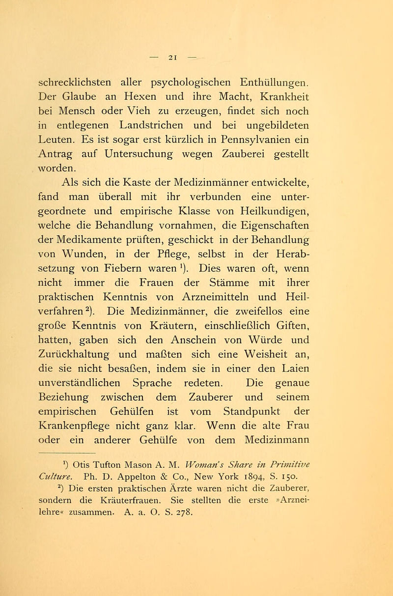 schrecklichsten aller psychologischen Enthüllungen. Der Glaube an Hexen und ihre Macht, Krankheit bei Mensch oder Vieh zu erzeugen, findet sich noch in entlegenen Landstrichen und bei ungebildeten Leuten. Es ist sogar erst kürzlich in Pennsylvanien ein Antrag auf Untersuchung wegen Zauberei gestellt worden. Als sich die Kaste der Medizinmänner entwickelte, fand man überall mit ihr verbunden eine unter- geordnete und empirische Klasse von Heilkundigen, welche die Behandlung vornahmen, die Eigenschaften der Medikamente prüften, geschickt in der Behandlung von Wunden, in der Pflege, selbst in der Herab- setzung von Fiebern waren *). Dies waren oft, wenn nicht immer die Frauen der Stämme mit ihrer praktischen Kenntnis von Arzneimitteln und Heil- verfahren2). Die Medizinmänner, die zweifellos eine große Kenntnis von Kräutern, einschließlich Giften, hatten, gaben sich den Anschein von Würde und Zurückhaltung und maßten sich eine Weisheit an, die sie nicht besaßen, indem sie in einer den Laien unverständlichen Sprache redeten. Die genaue Beziehung zwischen dem Zauberer und seinem empirischen Gehülfen ist vom Standpunkt der Krankenpflege nicht ganz klar. Wenn die alte Frau oder ein anderer Gehülfe von dem Medizinmann *) Otis Tufton Mason A. M. Woman's Share in Primitive Ctdture. Ph. D. Appelton & Co., New York 1894, S. 150. 2) Die ersten praktischen Ärzte waren nicht die Zauberer, sondern die Kräuterfrauen. Sie stellten die erste «Arznei- lehre« zusammen. A. a. O. S. 278.