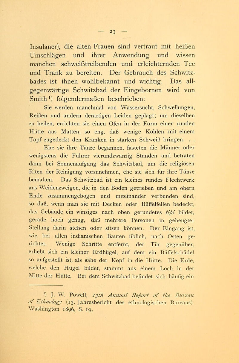 Insulaner), die alten Frauen sind vertraut mit heißen Umschlägen und ihrer Anwendung und wissen manchen schweißtreibenden und erleichternden Tee und Trank zu bereiten. Der Gebrauch des Schwitz- bades ist ihnen wohlbekannt und wichtig. Das all- gegenwärtige Schwitzbad der Eingebornen wird von Smith *) folgendermaßen beschrieben: Sie werden manchmal von Wassersucht, Schwellungen, Reißen und andern derartigen Leiden geplagt; um dieselben zu heilen, errichten sie einen Ofen in der Form einer runden Hütte aus Matten, so eng, daß wenige Kohlen mit einem Topf zugedeckt den Kranken in starken Schweiß bringen. . . Ehe sie ihre Tänze begannen, fasteten die Männer oder wenigstens die Führer vierundzwanzig Stunden und betraten dann bei Sonnenaufgang das Schwitzbad, um die religiösen Riten der Reinigung vorzunehmen, ehe sie sich für ihre Tänze bemalten. Das Schwitzbad ist ein kleines rundes Flechtwerk aus Weidenzweigen, die in den Boden getrieben und am obern Ende zusammengebogen und miteinander verbunden sind, so daß, wenn man sie mit Decken oder Büffelfellen bedeckt, das Gebäude ein winziges nach oben gerundetes tipi bildet, gerade hoch genug, daß mehrere Personen in gebeugter Stellung darin stehen oder sitzen können. Der Eingang ist, wie bei allen indianischen Bauten üblich, nach Osten ge- richtet. Wenige Schritte entfernt, der Tür gegenüber, erhebt sich ein kleiner Erdhügel, auf dem ein Büffelschädel so aufgestellt ist, als sähe der Kopf in die Hütte. Die Erde, welche den Hügel bildet, stammt aus einem Loch in der Mitte der Hütte. Bei dem Schwitzbad befindet sich häufig' ein l) J. W. Powell, i3th A?mtial Refioi't of the Bureau qf Ethnology (13. Jahresbericht des ethnologischen Bureaus). Washington 1896, S. 19,