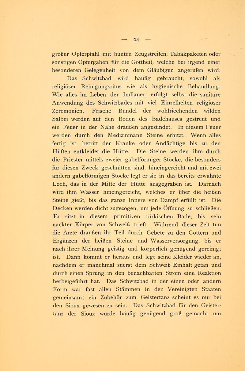großer Opferpfahl mit bunten Zeugstreifen, Tabakpaketen oder sonstigen Opfergaben für die Gottheit, welche bei irgend einer besonderen Gelegenheit von dem Gläubigen angerufen wird. Das Schwitzbad wird häufig gebraucht, sowohl als religiöser Reinigungsritus wie als hygienische Behandlung. Wie alles im Leben der Indianer, erfolgt selbst die sanitäre Anwendung des Schwitzbades mit viel Einzelheiten religiöser Zeremonien. Frische Bündel der wohlriechenden wilden Salbei werden auf den Boden des Badehauses gestreut und ein Feuer in der Nähe draußen angezündet. In diesem Feuer werden durch den Medizinmann Steine erhitzt. Wenn alles fertig ist, betritt der Kranke oder Andächtige bis zu den Hüften entkleidet die Hütte. Die Steine werden ihm durch die Priester mittels zweier gabelförmiger Stöcke, die besonders für diesen Zweck geschnitten sind, hineingereicht und mit zwei andern gabelförmigen Stöcke legt er sie in das bereits erwähnte Loch, das in der Mitte der Hütte ausgegraben ist. Darnach wird ihm Wasser hineingereicht, welches er über die heißen Steine gießt, bis das ganze Innere von Dampf erfüllt ist. Die Decken werden dicht zugezogen, um jede Öffnung zu schließen. Er sitzt in diesem primitiven türkischen Bade, bis sein nackter Körper von Schweiß trieft. Während dieser Zeit tun die Ärzte draußen ihr Teil durch Gebete zu den Göttern und Ergänzen der heißen Steine und Wasserversorgung, bis er nach ihrer Meinung geistig und körperlich genügend gereinigt ist. Dann kommt er heraus und legt seine Kleider wieder an, nachdem er manchmal zuerst dem Schweiß Einhalt getan und durch einen Sprung in den benachbarten Strom eine Reaktion herbeigeführt hat. Das Schwitzbad in der einen oder andern Form war fast allen Stämmen in den Vereinigten Staaten gemeinsam; ein Zubehör zum Geistertanz scheint es nur bei den Sioux gewesen zu sein. Das Schwitzbad für den Geister- tanz der Sioux wurde häufig genügend groß gemacht um