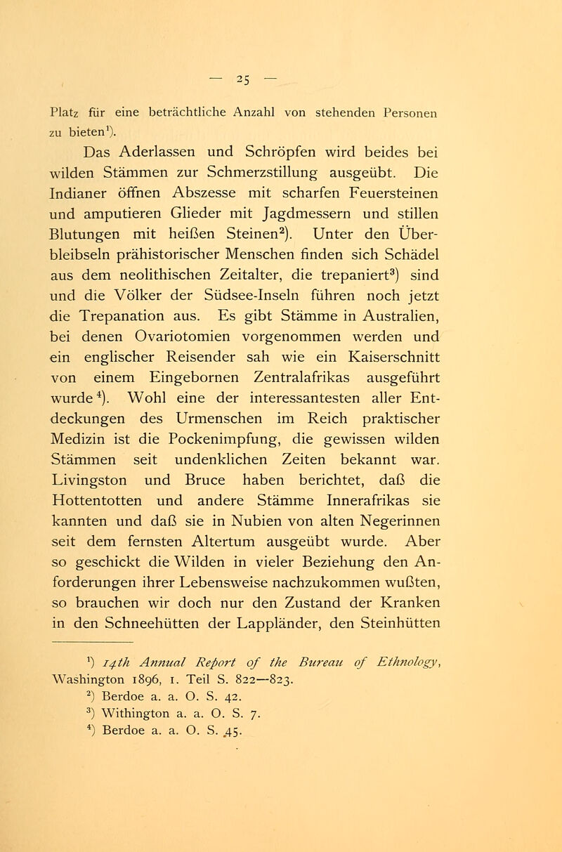 Platz für eine beträchtliche Anzahl von stehenden Personen zu bieten1). Das Aderlassen und Schröpfen wird beides bei wilden Stämmen zur Schmerzstillung ausgeübt. Die Indianer öffnen Abszesse mit scharfen Feuersteinen und amputieren Glieder mit Jagdmessern und stillen Blutungen mit heißen Steinen2). Unter den Über- bleibseln prähistorischer Menschen finden sich Schädel aus dem neolithischen Zeitalter, die trepaniert3) sind und die Völker der Südsee-Inseln führen noch jetzt die Trepanation aus. Es gibt Stämme in Australien, bei denen Ovariotomien vorgenommen werden und ein englischer Reisender sah wie ein Kaiserschnitt von einem Eingebornen Zentralafrikas ausgeführt wurde4). Wohl eine der interessantesten aller Ent- deckungen des Urmenschen im Reich praktischer Medizin ist die Pockenimpfung, die gewissen wilden Stämmen seit undenklichen Zeiten bekannt war. Livingston und Bruce haben berichtet, daß die Hottentotten und andere Stämme Innerafrikas sie kannten und daß sie in Nubien von alten Negerinnen seit dem fernsten Altertum ausgeübt wurde. Aber so geschickt die Wilden in vieler Beziehung den An- forderungen ihrer Lebensweise nachzukommen wußten, so brauchen wir doch nur den Zustand der Kranken in den Schneehütten der Lappländer, den Steinhütten *) 14 th Anmial Report of the Bureau of Ethnology, Washington 1896, 1. Teil S. 822—823. 2) Berdoe a. a. O. S. 42. 3) Withington a. a. O. S. 7. 4) Berdoe a. a. O. S. .45.
