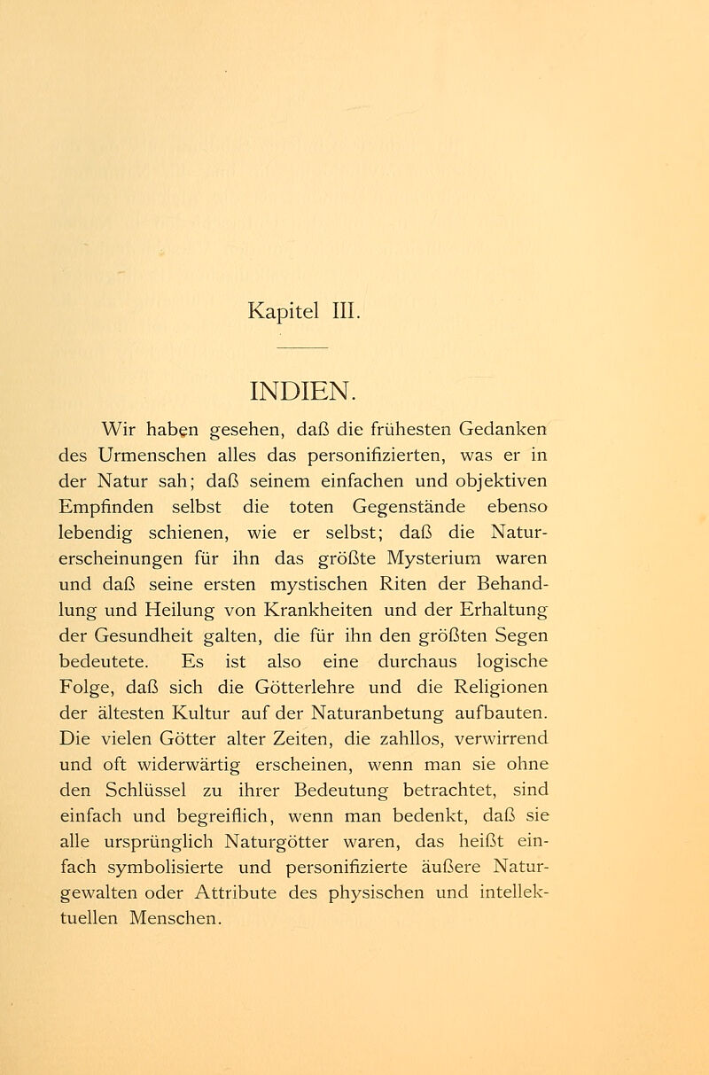 Kapitel III. INDIEN. Wir haben gesehen, daß die frühesten Gedanken des Urmenschen alles das personifizierten, was er in der Natur sah; daß seinem einfachen und objektiven Empfinden selbst die toten Gegenstände ebenso lebendig schienen, wie er selbst; daß die Natur- erscheinungen für ihn das größte Mysterium waren und daß seine ersten mystischen Riten der Behand- lung und Heilung von Krankheiten und der Erhaltung der Gesundheit galten, die für ihn den größten Segen bedeutete. Es ist also eine durchaus logische Folge, daß sich die Götterlehre und die Religionen der ältesten Kultur auf der Naturanbetung aufbauten. Die vielen Götter alter Zeiten, die zahllos, verwirrend und oft widerwärtig erscheinen, wenn man sie ohne den Schlüssel zu ihrer Bedeutung betrachtet, sind einfach und begreiflich, wenn man bedenkt, daß sie alle ursprünglich Naturgötter waren, das heißt ein- fach symbolisierte und personifizierte äußere Natur- gewalten oder Attribute des physischen und intellek- tuellen Menschen.