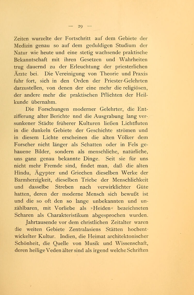 Zeiten wurzelte der Fortschritt auf dem Gebiete der Medizin genau so auf dem geduldigen Studium der Natur wie heute und eine stetig wachsende praktische Bekanntschaft mit ihren Gesetzen und Wahrheiten trug dauernd zu der Erleuchtung der priesterlichen Ärzte bei. Die Vereinigung von Theorie und Praxis fuhr fort, sich in den Orden der Priester-Gelehrten darzustellen, von denen der eine mehr die religiösen, der andere mehr die praktischen Pflichten der Heil- kunde übernahm. Die Forschungen moderner Gelehrter, die Ent- zifferung alter Berichte nnd die Ausgrabung lang ver- sunkener Städte früherer Kulturen ließen Lichtfluten in die dunkeln Gebiete der Geschichte strömen und in diesem Lichte erscheinen die alten Völker dem Forscher nicht länger als Schatten oder in Fels ge- hauene Bilder, sondern als menschliche, natürliche, uns ganz genau bekannte Dinge. Seit sie für uns nicht mehr Fremde sind, findet man, daß die alten Hindu, Ägypter und Griechen dieselben Werke der Barmherzigkeit, dieselben Triebe der Menschlichkeit und dasselbe Streben nach verwirklichter Güte hatten, deren der moderne Mensch sich bewußt ist und die so oft den so lange unbekannten und un- zählbaren, mit Vorliebe als »Heiden« bezeichneten Scharen als Charakteristikum abgesprochen wurden. Jahrtausende vor dem christlichen Zeitalter waren die weiten Gebiete Zentralasiens Stätten hochent- wickelter Kultur. Indien, die Heimat architektonischer Schönheit, die Quelle von Musik und Wissenschaft, deren heilige Veden älter sind als irgend welche Schriften
