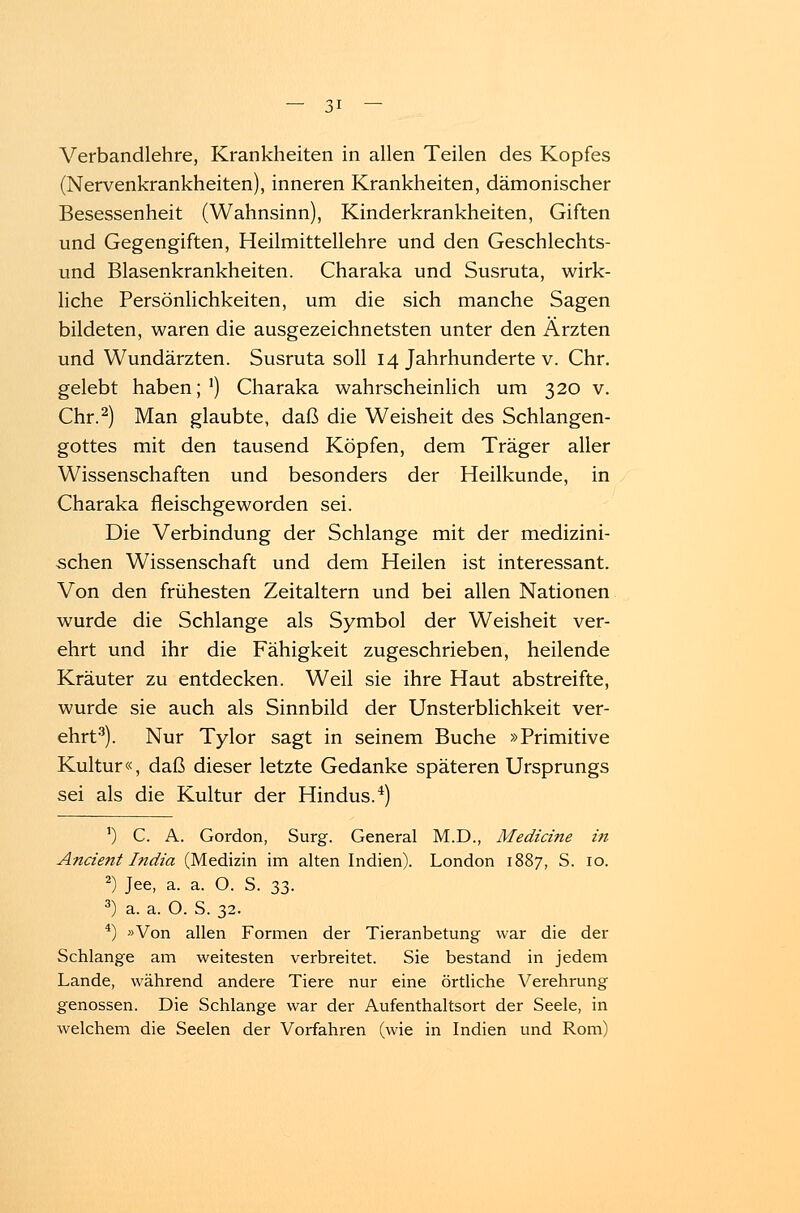 Verbandlehre, Krankheiten in allen Teilen des Kopfes (Nervenkrankheiten), inneren Krankheiten, dämonischer Besessenheit (Wahnsinn), Kinderkrankheiten, Giften und Gegengiften, Heilmittellehre und den Geschlechts- und Blasenkrankheiten. Charaka und Susruta, wirk- liche Persönlichkeiten, um die sich manche Sagen bildeten, waren die ausgezeichnetsten unter den Ärzten und Wundärzten. Susruta soll 14 Jahrhunderte v. Chr. gelebt haben;1) Charaka wahrscheinlich um 320 v. Chr.2) Man glaubte, daß die Weisheit des Schlangen- gottes mit den tausend Köpfen, dem Träger aller Wissenschaften und besonders der Heilkunde, in Charaka fleischgeworden sei. Die Verbindung der Schlange mit der medizini- schen Wissenschaft und dem Heilen ist interessant. Von den frühesten Zeitaltern und bei allen Nationen wurde die Schlange als Symbol der Weisheit ver- ehrt und ihr die Fähigkeit zugeschrieben, heilende Kräuter zu entdecken. Weil sie ihre Haut abstreifte, wurde sie auch als Sinnbild der Unsterblichkeit ver- ehrt3). Nur Tylor sagt in seinem Buche »Primitive Kultur«, daß dieser letzte Gedanke späteren Ursprungs sei als die Kultur der Hindus.4) 1) C. A. Gordon, Surg. General M.D., Mediane in Ancient India (Medizin im alten Indien). London 1887, S. 10. 2) Jee, a. a. O. S. 33. 3) a. a. O. S. 32. 4) »Von allen Formen der Tieranbetung war die der Schlange am weitesten verbreitet. Sie bestand in jedem Lande, während andere Tiere nur eine örtliche Verehrung genossen. Die Schlange war der Aufenthaltsort der Seele, in welchem die Seelen der Vorfahren (wie in Indien und Rom)