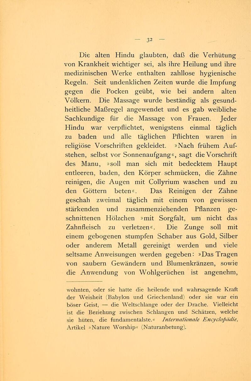 Die alten Hindu glaubten, daß die Verhütung von Krankheit wichtiger sei, als ihre Heilung und ihre medizinischen Werke enthalten zahllose hygienische Regeln. Seit undenklichen Zeiten wurde die Impfung gegen die Pocken geübt, wie bei andern alten Völkern. Die Massage wurde beständig als gesund- heitliche Maßregel angewendet und es gab weibliche Sachkundige für die Massage von Frauen. Jeder Hindu war verpflichtet, wenigstens einmal täglich zu baden und alle täglichen Pflichten waren in religiöse Vorschriften gekleidet. »Nach frühem Auf- stehen, selbst vor Sonnenaufgang«, sagt die Vorschrift des Manu, »soll man sich mit bedecktem Haupt entleeren, baden, den Körper schmücken, die Zähne reinigen, die Augen mit Collyrium waschen und zu den Göttern beten«. Das Reinigen der Zähne geschah zweimal täglich mit einem von gewissen stärkenden und zusammenziehenden Pflanzen ge- schnittenen Hölzchen »mit Sorgfalt, um nicht das Zahnfleisch zu verletzen«. Die Zunge soll mit einem gebogenen stumpfen Schaber aus Gold, Silber oder anderem Metall gereinigt werden und viele seltsame Anweisungen werden gegeben: »Das Tragen von säubern Gewändern und Blumenkränzen, sowie die Anwendung von Wohlgerüchen ist angenehm, wohnten, oder sie hatte die heilende und wahrsagende Kraft der Weisheit (Babylon und Griechenland) oder sie war ein böser Geist, — die Weltschlange oder der Drache. Vielleicht ist die Beziehung zwischen Schlangen und Schätzen, welche sie hüten, die fundamentalste.« Internationale Encycloßädie, Artikel »Nature Worship« (Naturanbetung).
