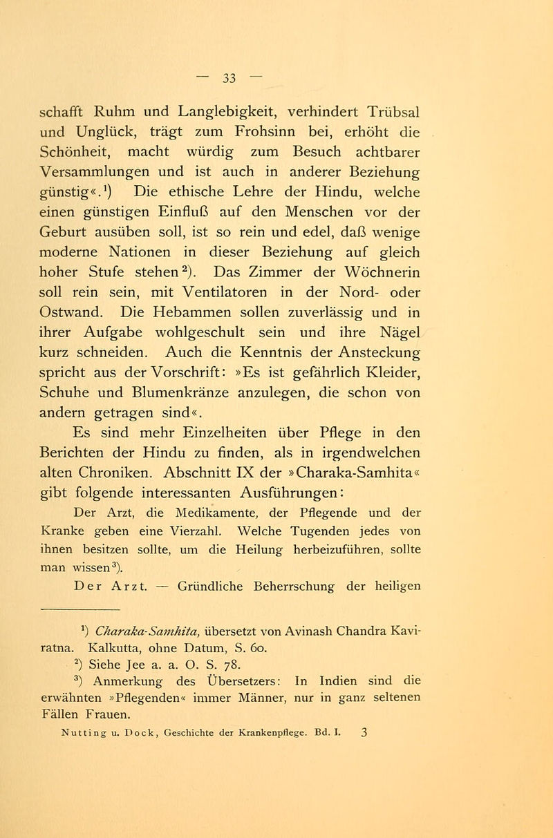 schafft Ruhm und Langlebigkeit, verhindert Trübsal und Unglück, trägt zum Frohsinn bei, erhöht die Schönheit, macht würdig zum Besuch achtbarer Versammlungen und ist auch in anderer Beziehung günstig«.1) Die ethische Lehre der Hindu, welche einen günstigen Einfluß auf den Menschen vor der Geburt ausüben soll, ist so rein und edel, daß wenige moderne Nationen in dieser Beziehung auf gleich hoher Stufe stehen2). Das Zimmer der Wöchnerin soll rein sein, mit Ventilatoren in der Nord- oder Ostwand. Die Hebammen sollen zuverlässig und in ihrer Aufgabe wohlgeschult sein und ihre Nägel kurz schneiden. Auch die Kenntnis der Ansteckung spricht aus der Vorschrift: »Es ist gefährlich Kleider, Schuhe und Blumenkränze anzulegen, die schon von andern getragen sind«. Es sind mehr Einzelheiten über Pflege in den Berichten der Hindu zu finden, als in irgendwelchen alten Chroniken. Abschnitt IX der »Charaka-Samhita« gibt folgende interessanten Ausführungen: Der Arzt, die Medikamente, der Pflegende und der Kranke geben eine Vierzahl. Welche Tugenden jedes von ihnen besitzen sollte, um die Heilung herbeizuführen, sollte man wissen3). Der Arzt. — Gründliche Beherrschung der heiligen ') Charaka-Samhita, übersetzt von Avinash Chandra Kavi- ratna. Kalkutta, ohne Datum, S. 60. 2) Siehe Jee a. a. O. S. 78. 3) Anmerkung des Übersetzers: In Indien sind die erwähnten »Pflegenden« immer Männer, nur in ganz seltenen Fällen Frauen. Nutting u. Dock, Geschichte der Krankenpflege. Bd. I. 3