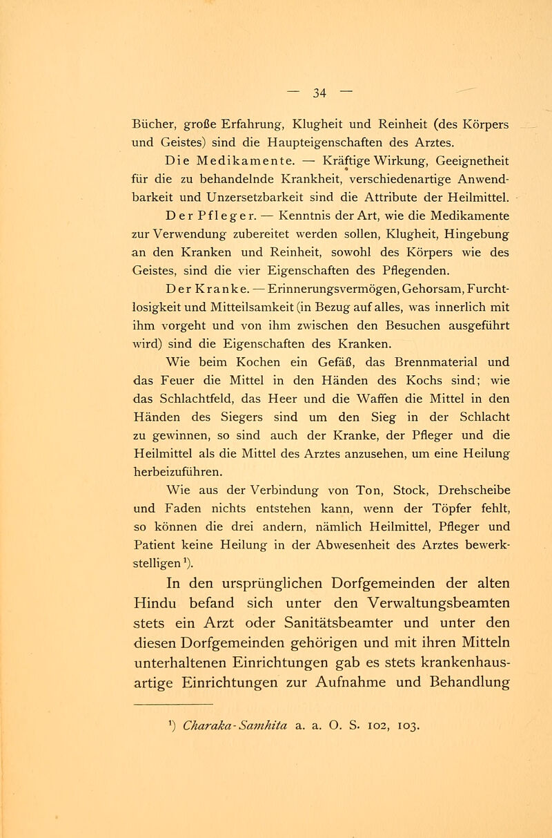 Bücher, große Erfahrung, Klugheit und Reinheit (des Körpers und Geistes) sind die Haupteigenschaften des Arztes. Die Medikamente. — Kräftige Wirkung, Geeignetheit für die zu behandelnde Krankheit, verschiedenartige Anwend- barkeit und Unzersetzbarkeit sind die Attribute der Heilmittel. Der Pfleger. — Kenntnis der Art, wie die Medikamente zur Verwendung zubereitet werden sollen, Klugheit, Hingebung an den Kranken und Reinheit, sowohl des Körpers wie des Geistes, sind die vier Eigenschaften des Pflegenden. DerKranke. — Erinnerungsvermögen, Gehorsam, Furcht- losigkeit und Mitteilsamkeit (in Bezug auf alles, was innerlich mit ihm vorgeht und von ihm zwischen den Besuchen ausgeführt wird) sind die Eigenschaften des Kranken. Wie beim Kochen ein Gefäß, das Brennmaterial und das Feuer die Mittel in den Händen des Kochs sind; wie das Schlachtfeld, das Heer und die Waffen die Mittel in den Händen des Siegers sind um den Sieg in der Schlacht zu gewinnen, so sind auch der Kranke, der Pfleger und die Heilmittel als die Mittel des Arztes anzusehen, um eine Heilung herbeizuführen. Wie aus der Verbindung von Ton, Stock, Drehscheibe und Faden nichts entstehen kann, wenn der Töpfer fehlt, so können die drei andern, nämlich Heilmittel, Pfleger und Patient keine Heilung in der Abwesenheit des Arztes bewerk- stelligen a). In den ursprünglichen Dorfgemeinden der alten Hindu befand sich unter den Verwaltungsbeamten stets ein Arzt oder Sanitätsbeamter und unter den diesen Dorfgemeinden gehörigen und mit ihren Mitteln unterhaltenen Einrichtungen gab es stets krankenhaus- artige Einrichtungen zur Aufnahme und Behandlung