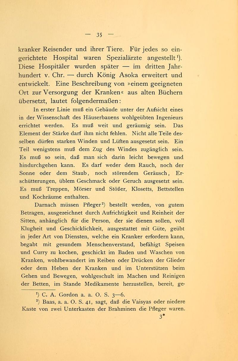 kranker Reisender und ihrer Tiere. Für jedes so ein- gerichtete Hospital waren Spezialärzte angestellt1). Diese Hospitäler wurden später — im dritten Jahr- hundert v. Chr. — durch König Asoka erweitert und entwickelt. Eine Beschreibung von »einem geeigneten Ort zur Versorgung der Kranken« aus alten Büchern übersetzt, lautet folgendermaßen: In erster Linie muß ein Gebäude unter der Aufsicht eines in der Wissenschaft des Häuserbauens wohlgeübten Ingenieurs errichtet werden. Es muß weit und geräumig sein. Das Element der Stärke darf ihm nicht fehlen. Nicht alle Teile des- selben dürfen starken Winden und Lüften ausgesetzt sein. Ein Teil wenigstens muß dem Zug des Windes zugänglich sein. Es muß so sein, daß man sich darin leicht bewegen und hindurchgehen kann. Es darf weder dem Rauch, noch der Sonne oder dem Staub, noch störendem Geräusch, Er- schütterungen, üblem Geschmack oder Geruch ausgesetzt sein. Es muß Treppen, Mörser und Stößer, Klosetts, Bettstellen und Kochräume enthalten. Darnach müssen Pfleger2) bestellt werden, von gutem Betragen, ausgezeichnet durch Aufrichtigkeit und Reinheit der Sitten, anhänglich für die Person, der sie dienen sollen, voll Klugheit und Geschicklichkeit, ausgestattet mit Güte, geübt in jeder Art von Diensten, welche ein Kranker erfordern kann, begabt mit gesundem Menschenverstand, befähigt Speisen und Curry zu kochen, geschickt im Baden und Waschen von Kranken, wohlbewandert im Reiben oder Drücken der Glieder oder dem Heben der Kranken und im Unterstützen beim Gehen und Bewegen, wohlgeschult im Machen und Reinigen der Betten, im Stande Medikamente herzustellen, bereit, ge- *) C. A. Gordon a. a. O. S. 3—6. 2) Baas, a. a. O. S. 41, sagt, daß die Vaisyas oder niedere Kaste von zwei Unterkasten der Brahminen die Pfleger waren. 3*