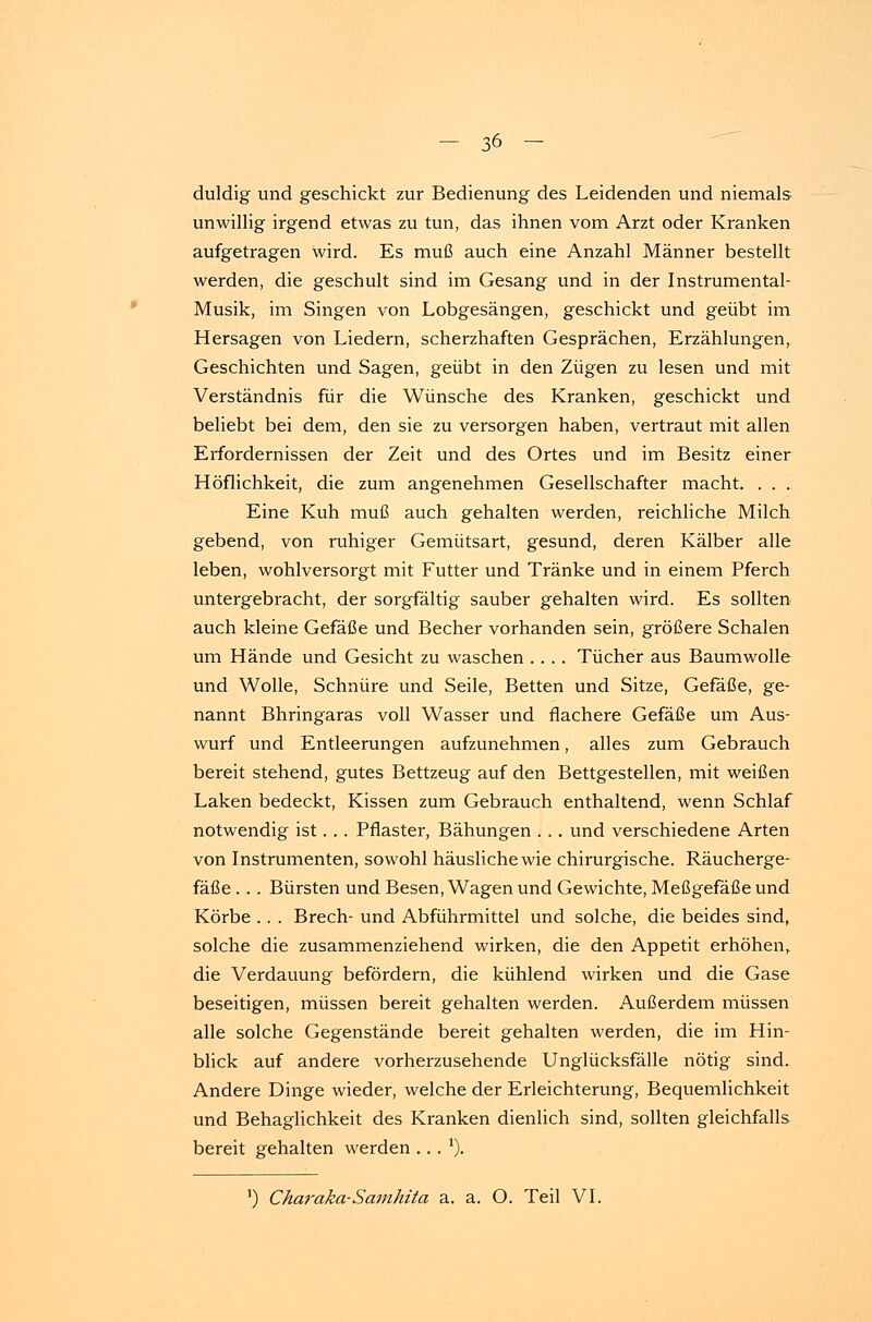 duldig und geschickt zur Bedienung des Leidenden und niemals unwillig irgend etwas zu tun, das ihnen vom Arzt oder Kranken aufgetragen wird. Es muß auch eine Anzahl Männer bestellt werden, die geschult sind im Gesang und in der Instrumental- Musik, im Singen von Lobgesängen, geschickt und geübt im Hersagen von Liedern, scherzhaften Gesprächen, Erzählungen, Geschichten und Sagen, geübt in den Zügen zu lesen und mit Verständnis für die Wünsche des Kranken, geschickt und beliebt bei dem, den sie zu versorgen haben, vertraut mit allen Erfordernissen der Zeit und des Ortes und im Besitz einer Höflichkeit, die zum angenehmen Gesellschafter macht. . . . Eine Kuh muß auch gehalten werden, reichliche Milch gebend, von ruhiger Gemütsart, gesund, deren Kälber alle leben, wohlversorgt mit Futter und Tränke und in einem Pferch untergebracht, der sorgfältig sauber gehalten wird. Es sollten auch kleine Gefäße und Becher vorhanden sein, größere Schalen um Hände und Gesicht zu waschen .... Tücher aus Baumwolle und Wolle, Schnüre und Seile, Betten und Sitze, Gefäße, ge- nannt Bhringaras voll Wasser und flachere Gefäße um Aus- wurf und Entleerungen aufzunehmen, alles zum Gebrauch bereit stehend, gutes Bettzeug auf den Bettgestellen, mit weißen Laken bedeckt, Kissen zum Gebrauch enthaltend, wenn Schlaf notwendig ist. .. Pflaster, Bähungen . .. und verschiedene Arten von Instrumenten, sowohl häusliche wie chirurgische. Räucherge- fäße . . . Bürsten und Besen, Wagen und Gewichte, Meßgefäße und Körbe .. . Brech- und Abführmittel und solche, die beides sind, solche die zusammenziehend wirken, die den Appetit erhöhen, die Verdauung befördern, die kühlend wirken und die Gase beseitigen, müssen bereit gehalten werden. Außerdem müssen alle solche Gegenstände bereit gehalten werden, die im Hin- blick auf andere vorherzusehende Unglücksfälle nötig sind. Andere Dinge wieder, welche der Erleichterung, Bequemlichkeit und Behaglichkeit des Kranken dienlich sind, sollten gleichfalls bereit gehalten werden .. . ')•