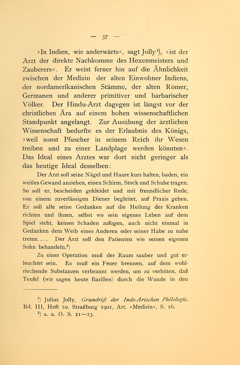 »In Indien, wie anderwärts«, sagt Jolly'), »ist der Arzt der direkte Nachkomme des Hexenmeisters und Zauberers«. Er weist ferner hin auf die Ähnlichkeit zwischen der Medizin der alten Einwohner Indiens, der nordamerikanischen Stämme, der alten Römer, Germanen und anderer primitiver und barbarischer Völker. Der Hindu-Arzt dagegen ist längst vor der christlichen Ära auf einem hohen wissenschaftlichen Standpunkt angelangt. Zur Ausübung der ärztlichen Wissenschaft bedurfte es der Erlaubnis des Königs, »weil sonst Pfuscher in seinem Reich ihr Wesen treiben und zu einer Landplage werden könnten«. Das Ideal eines Arztes war dort nicht geringer als das heutige Ideal desselben: Der Arzt soll seine Nägel und Haare kurz halten, baden, ein weißes Gewand anziehen, einen Schirm, Stock und Schuhe tragen. So soll er, bescheiden gekleidet und mit freundlicher Rede, von einem zuverlässigen Diener begleitet, auf Praxis gehen. Er soll alle seine Gedanken auf die Heilung der Kranken richten und ihnen, selbst wo sein eigenes Leben auf dem Spiel steht, keinen Schaden zufügen, auch nicht einmal in Gedanken dem Weib eines Anderen oder seiner Habe zu nahe treten. . . . Der Arzt soll den Patienten wie seinen eigenen Sohn behandeln.2) Zu einer Operation muß der Raum sauber und gut er- leuchtet sein. Es muß ein Feuer brennen, auf dem wohl- riechende Substanzen verbrannt werden, um zu verhüten, daß Teufel (wir sagen heute Bazillen) durch die Wunde in den *) Julius Jolly, Grundriß der Indo-Arischen Philologie. Bd. III, Heft 10, Straßburg 1901, Art. »Medizin«, S. 16. 2) a. a. O. S. 21—23.