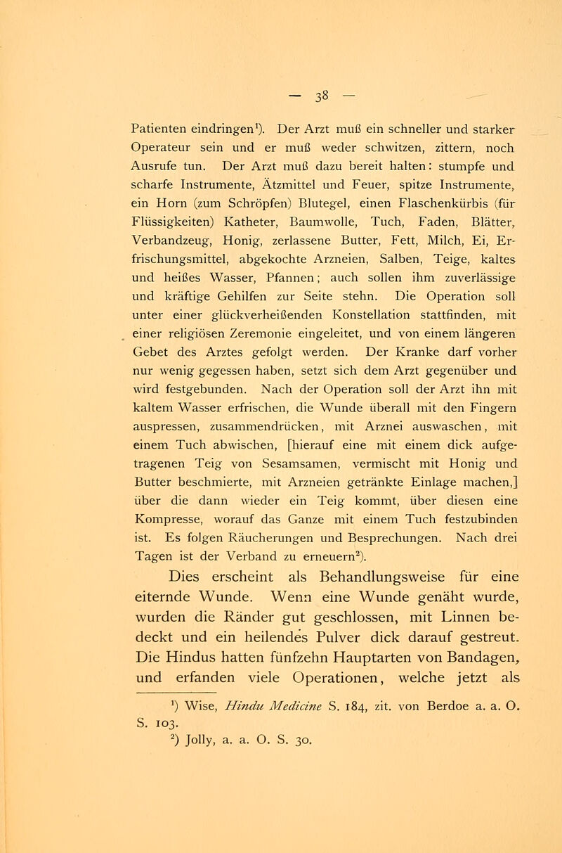 Patienten eindringen1). Der Arzt muß ein schneller und starker Operateur sein und er muß weder schwitzen, zittern, noch Ausrufe tun. Der Arzt muß dazu bereit halten: stumpfe und scharfe Instrumente, Ätzmittel und Feuer, spitze Instrumente, ein Hörn (zum Schröpfen) Blutegel, einen Flaschenkürbis (für Flüssigkeiten) Katheter, Baumwolle, Tuch, Faden, Blätter, Verbandzeug, Honig, zerlassene Butter, Fett, Milch, Ei, Er- frischungsmittel, abgekochte Arzneien, Salben, Teige, kaltes und heißes Wasser, Pfannen; auch sollen ihm zuverlässige und kräftige Gehilfen zur Seite stehn. Die Operation soll unter einer glückverheißenden Konstellation stattfinden, mit einer religiösen Zeremonie eingeleitet, und von einem längeren Gebet des Arztes gefolgt werden. Der Kranke darf vorher nur wenig gegessen haben, setzt sich dem Arzt gegenüber und wird festgebunden. Nach der Operation soll der Arzt ihn mit kaltem Wasser erfrischen, die Wunde überall mit den Fingern auspressen, zusammendrücken, mit Arznei auswaschen, mit einem Tuch abwischen, [hierauf eine mit einem dick aufge- tragenen Teig von Sesamsamen, vermischt mit Honig und Butter beschmierte, mit Arzneien getränkte Einlage machen,] über die dann wieder ein Teig kommt, über diesen eine Kompresse, worauf das Ganze mit einem Tuch festzubinden ist. Es folgen Räucherungen und Besprechungen. Nach drei Tagen ist der Verband zu erneuern2). Dies erscheint als Behandlungsweise für eine eiternde Wunde. Wenn eine Wunde genäht wurde, wurden die Ränder gut geschlossen, mit Linnen be- deckt und ein heilendes Pulver dick darauf gestreut. Die Hindus hatten fünfzehn Hauptarten von Bandagen, und erfanden viele Operationen, welche jetzt als ') Wise, Hindu Mediane S. 184, zit. von Berdoe a. a. O. S. 103. 2) Jolly, a. a. O. S. 30.