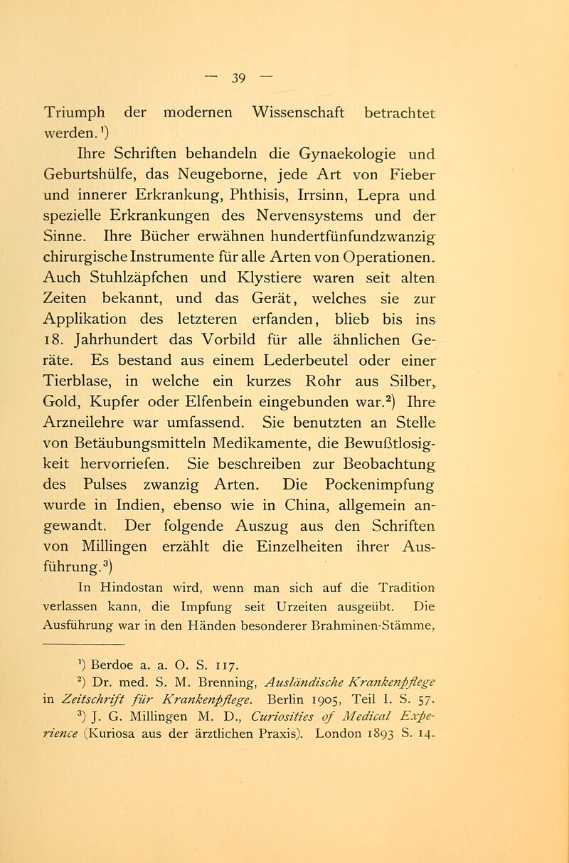 Triumph der modernen Wissenschaft betrachtet werden.') Ihre Schriften behandeln die Gynaekologie und Geburtshülfe, das Neugeborne, jede Art von Fieber und innerer Erkrankung, Phthisis, Irrsinn, Lepra und spezielle Erkrankungen des Nervensystems und der Sinne. Ihre Bücher erwähnen hundertfünfundzwanzig chirurgische Instrumente für alle Arten von Operationen. Auch Stuhlzäpfchen und Klystiere waren seit alten Zeiten bekannt, und das Gerät, welches sie zur Applikation des letzteren erfanden, blieb bis ins 18. Jahrhundert das Vorbild für alle ähnlichen Ge- räte. Es bestand aus einem Lederbeutel oder einer Tierblase, in welche ein kurzes Rohr aus Silber, Gold, Kupfer oder Elfenbein eingebunden war.2) Ihre Arzneilehre war umfassend. Sie benutzten an Stelle von Betäubungsmitteln Medikamente, die Bewußtlosig- keit hervorriefen. Sie beschreiben zur Beobachtung des Pulses zwanzig Arten. Die Pockenimpfung wurde in Indien, ebenso wie in China, allgemein an- gewandt. Der folgende Auszug aus den Schriften von Millingen erzählt die Einzelheiten ihrer Aus- führung.3) In Hindostan wird, wenn man sich auf die Tradition verlassen kann, die Impfung seit Urzeiten ausgeübt. Die Ausführung war in den Händen besonderer Brahminen-Stämme, a) Berdoe a. a. O. S. 117. 2) Dr. med. S. M. Brenning, Ausländische Krankenpflege in Zeitschrift für Krankenpflege. Berlin 1905, Teil I. S. 57. 3) J. G. Millingen M. D., Curiosities of Medical Expe-