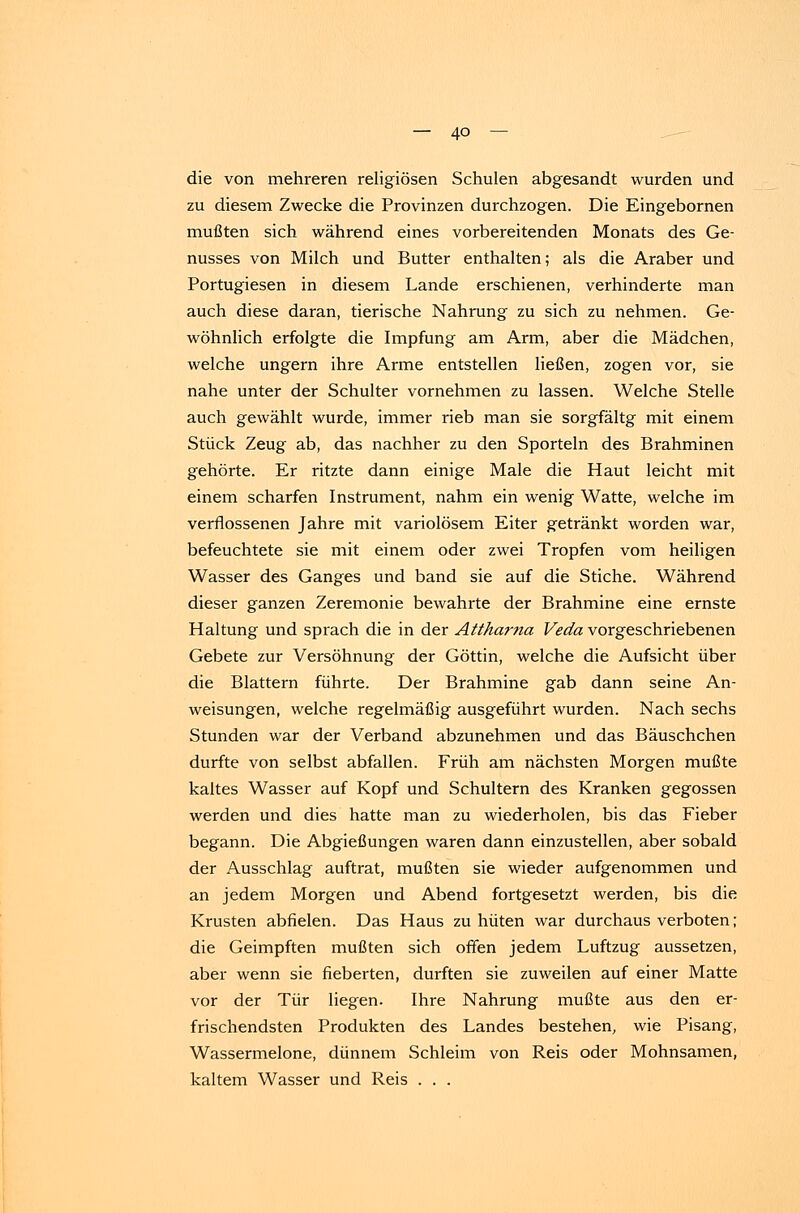 die von mehreren religiösen Schulen abgesandt wurden und zu diesem Zwecke die Provinzen durchzogen. Die Eingebornen mußten sich während eines vorbereitenden Monats des Ge- nusses von Milch und Butter enthalten; als die Araber und Portugiesen in diesem Lande erschienen, verhinderte man auch diese daran, tierische Nahrung zu sich zu nehmen. Ge- wöhnlich erfolgte die Impfung am Arm, aber die Mädchen, welche ungern ihre Arme entstellen ließen, zogen vor, sie nahe unter der Schulter vornehmen zu lassen. Welche Stelle auch gewählt wurde, immer rieb man sie sorgfältg mit einem Stück Zeug ab, das nachher zu den Sportein des Brahminen gehörte. Er ritzte dann einige Male die Haut leicht mit einem scharfen Instrument, nahm ein wenig Watte, welche im verflossenen Jahre mit variolösem Eiter getränkt worden war, befeuchtete sie mit einem oder zwei Tropfen vom heiligen Wasser des Ganges und band sie auf die Stiche. Während dieser ganzen Zeremonie bewahrte der Brahmine eine ernste Haltung und sprach die in der Atthama Veda vorgeschriebenen Gebete zur Versöhnung der Göttin, welche die Aufsicht über die Blattern führte. Der Brahmine gab dann seine An- weisungen, welche regelmäßig ausgeführt wurden. Nach sechs Stunden war der Verband abzunehmen und das Bäuschchen durfte von selbst abfallen. Früh am nächsten Morgen mußte kaltes Wasser auf Kopf und Schultern des Kranken gegossen werden und dies hatte man zu wiederholen, bis das Fieber begann. Die Abgießungen waren dann einzustellen, aber sobald der Ausschlag auftrat, mußten sie wieder aufgenommen und an jedem Morgen und Abend fortgesetzt werden, bis die Krusten abfielen. Das Haus zu hüten war durchaus verboten; die Geimpften mußten sich offen jedem Luftzug aussetzen, aber wenn sie fieberten, durften sie zuweilen auf einer Matte vor der Tür liegen. Ihre Nahrung mußte aus den er- frischendsten Produkten des Landes bestehen, wie Pisang, Wassermelone, dünnem Schleim von Reis oder Mohnsamen, kaltem Wasser und Reis . . .