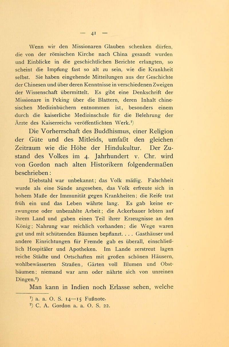 Wenn wir den Missionaren Glauben schenken dürfen, die von der römischen Kirche nach China gesandt wurden und Einblicke in die geschichtlichen Berichte erlangten, so scheint die Impfung fast so alt zu sein, wie die Krankheit selbst. Sie haben eingehende Mitteilungen aus der Geschichte der Chinesen und über deren Kenntnisse in verschiedenen Zweigen der Wissenschaft übermittelt. Es gibt eine Denkschrift der Missionare in Peking über die Blattern, deren Inhalt chine- sischen Medizinbüchern entnommen ist, besonders einem durch die kaiserliche Medizinschule für die Belehrung der Ärzte des Kaiserreichs veröffentlichten Werk.1) Die Vorherrschaft des Buddhismus, einer Religion der Güte und des Mitleids, umfaßt den gleichen Zeitraum wie die Höhe der Hindukultur. Der Zu- stand des Volkes im 4. Jahrhundert v. Chr. wird von Gordon nach alten Historikern folgendermaßen beschrieben: Diebstahl war unbekannt; das Volk mäßig. Falschheit wurde als eine Sünde angesehen, das Volk erfreute sich in hohem Maße der Immunität gegen Krankheiten; die Reife trat früh ein und das Leben währte lang. Es gab keine er- zwungene oder unbezahlte Arbeit; die Ackerbauer lebten auf ihrem Land und gaben einen Teil ihrer Erzeugnisse an den König; Nahrung war reichlich vorhanden; die Wege waren gut und mit schützenden Bäumen bepflanzt. . . . Gasthäuser und andere Einrichtungen für Fremde gab es überall, einschließ- lich Hospitäler und Apotheken. Im Lande zerstreut lagen reiche Städte und Ortschaften mit großen schönen Häusern, wohlbewässerten Straßen, Gärten voll Blumen und Obst- bäumen; niemand war arm oder nährte sich von unreinen Dingen.2) Man kann in Indien noch Erlasse sehen, welche *) a. a. O. S. 14—15 Fußnote. 2) C. A. Gordon a. a. O. S. 22.