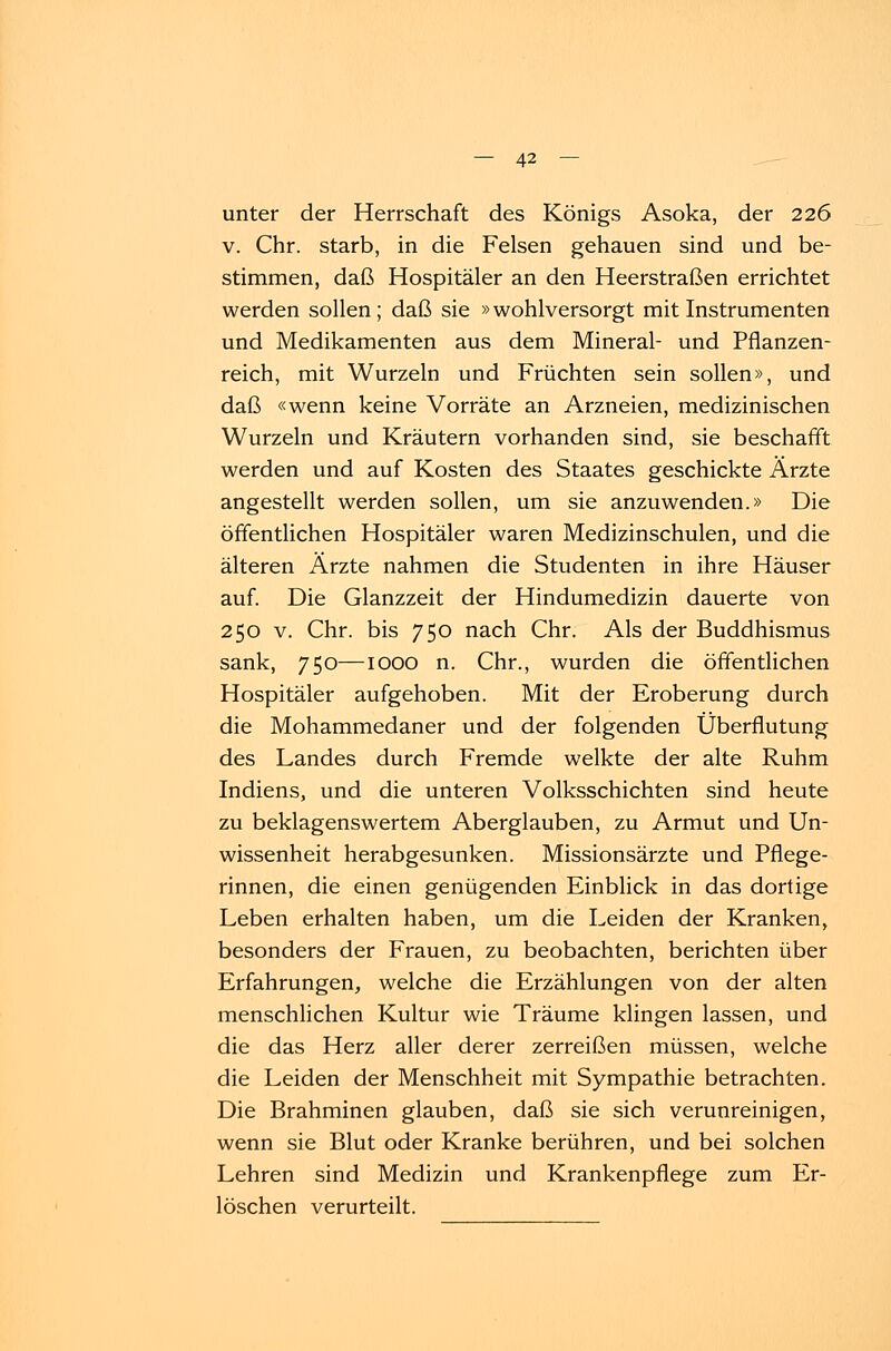 unter der Herrschaft des Königs Asoka, der 226 v. Chr. starb, in die Felsen gehauen sind und be- stimmen, daß Hospitäler an den Heerstraßen errichtet werden sollen; daß sie »wohlversorgt mit Instrumenten und Medikamenten aus dem Mineral- und Pflanzen- reich, mit Wurzeln und Früchten sein sollen», und daß «wenn keine Vorräte an Arzneien, medizinischen Wurzeln und Kräutern vorhanden sind, sie beschafft werden und auf Kosten des Staates geschickte Ärzte angestellt werden sollen, um sie anzuwenden.» Die öffentlichen Hospitäler waren Medizinschulen, und die älteren Ärzte nahmen die Studenten in ihre Häuser auf. Die Glanzzeit der Hindumedizin dauerte von 250 v. Chr. bis 750 nach Chr. Als der Buddhismus sank, 750—IOOO n. Chr., wurden die öffentlichen Hospitäler aufgehoben. Mit der Eroberung durch die Mohammedaner und der folgenden Überflutung des Landes durch Fremde welkte der alte Ruhm Indiens, und die unteren Volksschichten sind heute zu beklagenswertem Aberglauben, zu Armut und Un- wissenheit herabgesunken. Missionsärzte und Pflege- rinnen, die einen genügenden Einblick in das dortige Leben erhalten haben, um die Leiden der Kranken, besonders der Frauen, zu beobachten, berichten über Erfahrungen, welche die Erzählungen von der alten menschlichen Kultur wie Träume klingen lassen, und die das Herz aller derer zerreißen müssen, welche die Leiden der Menschheit mit Sympathie betrachten. Die Brahminen glauben, daß sie sich verunreinigen, wenn sie Blut oder Kranke berühren, und bei solchen Lehren sind Medizin und Krankenpflege zum Er- löschen verurteilt.
