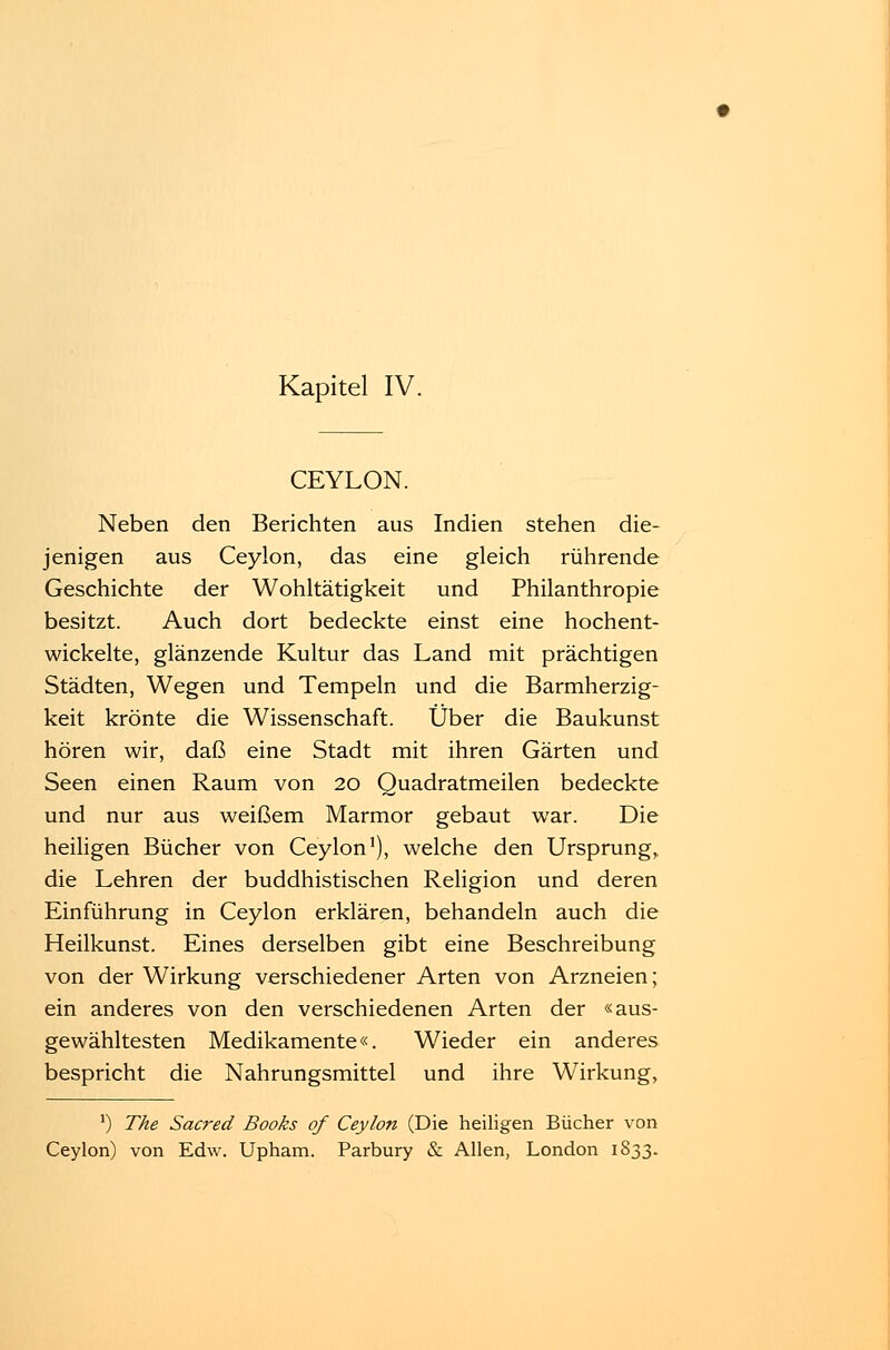 CEYLON. Neben den Berichten aus Indien stehen die- jenigen aus Ceylon, das eine gleich rührende Geschichte der Wohltätigkeit und Philanthropie besitzt. Auch dort bedeckte einst eine hochent- wickelte, glänzende Kultur das Land mit prächtigen Städten, Wegen und Tempeln und die Barmherzig- keit krönte die Wissenschaft. Über die Baukunst hören wir, daß eine Stadt mit ihren Gärten und Seen einen Raum von 20 Quadratmeilen bedeckte und nur aus weißem Marmor gebaut war. Die heiligen Bücher von Ceylon1), welche den Ursprung, die Lehren der buddhistischen Religion und deren Einführung in Ceylon erklären, behandeln auch die Heilkunst. Eines derselben gibt eine Beschreibung von der Wirkung verschiedener Arten von Arzneien; ein anderes von den verschiedenen Arten der «aus- gewähltesten Medikamente«. Wieder ein anderes bespricht die Nahrungsmittel und ihre Wirkung, J) The Sacred Books of Ceylon (Die heiligen Bücher von Ceylon) von Edw. Upham. Parbury & Allen, London 1833.
