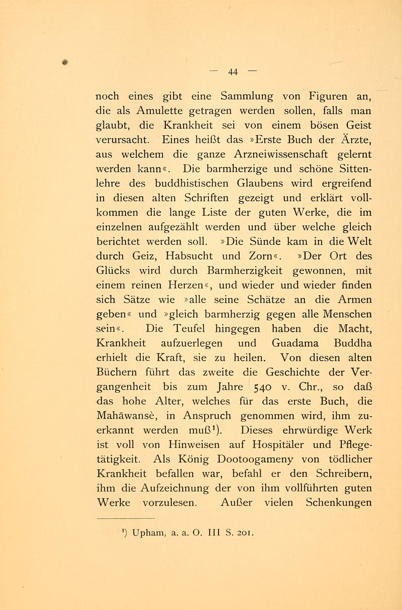 noch eines gibt eine Sammlung von Figuren an, die als Amulette getragen werden sollen, falls man glaubt, die Krankheit sei von einem bösen Geist verursacht. Eines heißt das »Erste Buch der Ärzte, aus welchem die ganze Arzneiwissenschaft gelernt werden kann«. Die barmherzige und schöne Sitten- lehre des buddhistischen Glaubens wird ergreifend in diesen alten Schriften gezeigt und erklärt voll- kommen die lange Liste der guten Werke, die im einzelnen aufgezählt werden und über welche gleich berichtet werden soll. »Die Sünde kam in die Welt durch Geiz, Habsucht und Zorn«. »Der Ort des Glücks wird durch Barmherzigkeit gewonnen, mit einem reinen Herzen«, und wieder und wieder finden sich Sätze wie »alle seine Schätze an die Armen geben« und »gleich barmherzig gegen alle Menschen sein«. Die Teufel hingegen haben die Macht, Krankheit aufzuerlegen und Guadama Buddha erhielt die Kraft, sie zu heilen. Von diesen alten Büchern führt das zweite die Geschichte der Ver- gangenheit bis zum Jahre 540 v. Chr., so daß das hohe Alter, welches für das erste Buch, die Mahäwanse, in Anspruch genommen wird, ihm zu- erkannt werden muß1). Dieses ehrwürdige Werk ist voll von Hinweisen auf Hospitäler und Pflege- tätigkeit. Als König Dootoogameny von tödlicher Krankheit befallen war, befahl er den Schreibern, ihm die Aufzeichnung der von ihm vollführten guten Werke vorzulesen. Außer vielen Schenkungen ') Upham, a. a. O. III S. 201.