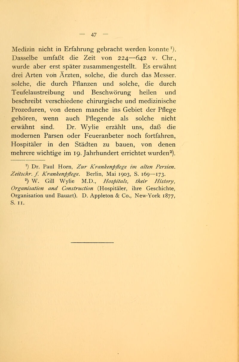 — 47 — Medizin nicht in Erfahrung gebracht werden konnte1). Dasselbe umfaßt die Zeit von 224—642 v. Chr., wurde aber erst später zusammengestellt. Es erwähnt drei Arten von Ärzten, solche, die durch das Messer, solche, die durch Pflanzen und solche, die durch Teufelaustreibung und Beschwörung heilen und beschreibt verschiedene chirurgische und medizinische Prozeduren, von denen manche ins Gebiet der Pflege gehören, wenn auch Pflegende als solche nicht erwähnt sind. Dr. Wylie erzählt uns, daß die modernen Parsen oder Feueranbeter noch fortfahren, Hospitäler in den Städten zu bauen, von denen mehrere wichtige im 19. Jahrhundert errichtet wurden2). *) Dr. Paul Hörn, Zur Krankenpflege im alten Persien. Zeitschr. f. Krankenpflege. Berlin, Mai 1903, S. 169—173. 2) W. Gill Wylie M.D., Hospitals, their History, Organisation and Construction (Hospitäler, ihre Geschichte, Organisation und Bauart). D. Appleton & Co., New-York 1877,
