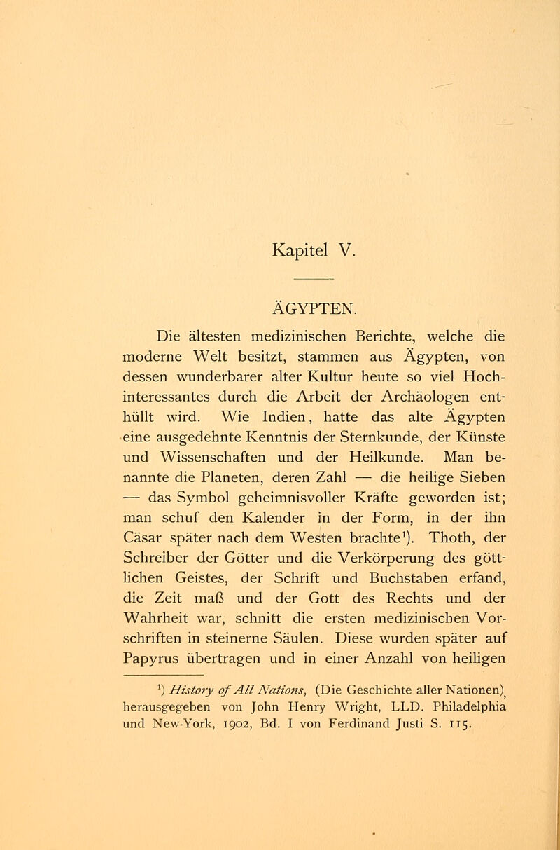 ÄGYPTEN. Die ältesten medizinischen Berichte, welche die moderne Welt besitzt, stammen aus Ägypten, von dessen wunderbarer alter Kultur heute so viel Hoch- interessantes durch die Arbeit der Archäologen ent- hüllt wird. Wie Indien, hatte das alte Ägypten eine ausgedehnte Kenntnis der Sternkunde, der Künste und Wissenschaften und der Heilkunde. Man be- nannte die Planeten, deren Zahl — die heilige Sieben — das Symbol geheimnisvoller Kräfte geworden ist; man schuf den Kalender in der Form, in der ihn Cäsar später nach dem Westen brachte1). Thoth, der Schreiber der Götter und die Verkörperung des gött- lichen Geistes, der Schrift und Buchstaben erfand, die Zeit maß und der Gott des Rechts und der Wahrheit war, schnitt die ersten medizinischen Vor- schriften in steinerne Säulen. Diese wurden später auf Papyrus übertragen und in einer Anzahl von heiligen 5) History of AU Nations, (Die Geschichte aller Nationen) herausgegeben von John Henry Wright, LLD. Philadelphia