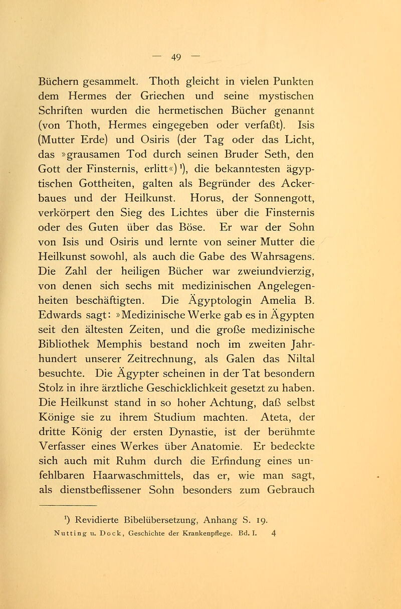 Büchern gesammelt. Thoth gleicht in vielen Punkten dem Hermes der Griechen und seine mystischen Schriften wurden die hermetischen Bücher genannt (von Thoth, Hermes eingegeben oder verfaßt). Isis (Mutter Erde) und Osiris (der Tag oder das Licht, das »grausamen Tod durch seinen Bruder Seth, den Gott der Finsternis, erlitt«)'), die bekanntesten ägyp- tischen Gottheiten, galten als Begründer des Acker- baues und der Heilkunst. Horus, der Sonnengott, verkörpert den Sieg des Lichtes über die Finsternis oder des Guten über das Böse. Er war der Sohn von Isis und Osiris und lernte von seiner Mutter die Heilkunst sowohl, als auch die Gabe des Wahrsagens. Die Zahl der heiligen Bücher war zweiundvierzig, von denen sich sechs mit medizinischen Angelegen- heiten beschäftigten. Die Ägyptologin Amelia B. Edwards sagt: »Medizinische Werke gab es in Ägypten seit den ältesten Zeiten, und die große medizinische Bibliothek Memphis bestand noch im zweiten Jahr- hundert unserer Zeitrechnung, als Galen das Niltal besuchte. Die Ägypter scheinen in der Tat besondern Stolz in ihre ärztliche Geschicklichkeit gesetzt zu haben. Die Heilkunst stand in so hoher Achtung, daß selbst Könige sie zu ihrem Studium machten. Ateta, der dritte König der ersten Dynastie, ist der berühmte Verfasser eines Werkes über Anatomie. Er bedeckte sich auch mit Ruhm durch die Erfindung eines un- fehlbaren Haarwaschmittels, das er, wie man sagt, als dienstbeflissener Sohn besonders zum Gebrauch *) Revidierte Bibelübersetzung, Anhang S. 19. Nutting u. Dock, Geschichte der Krankenpflege. Bd. I. 4