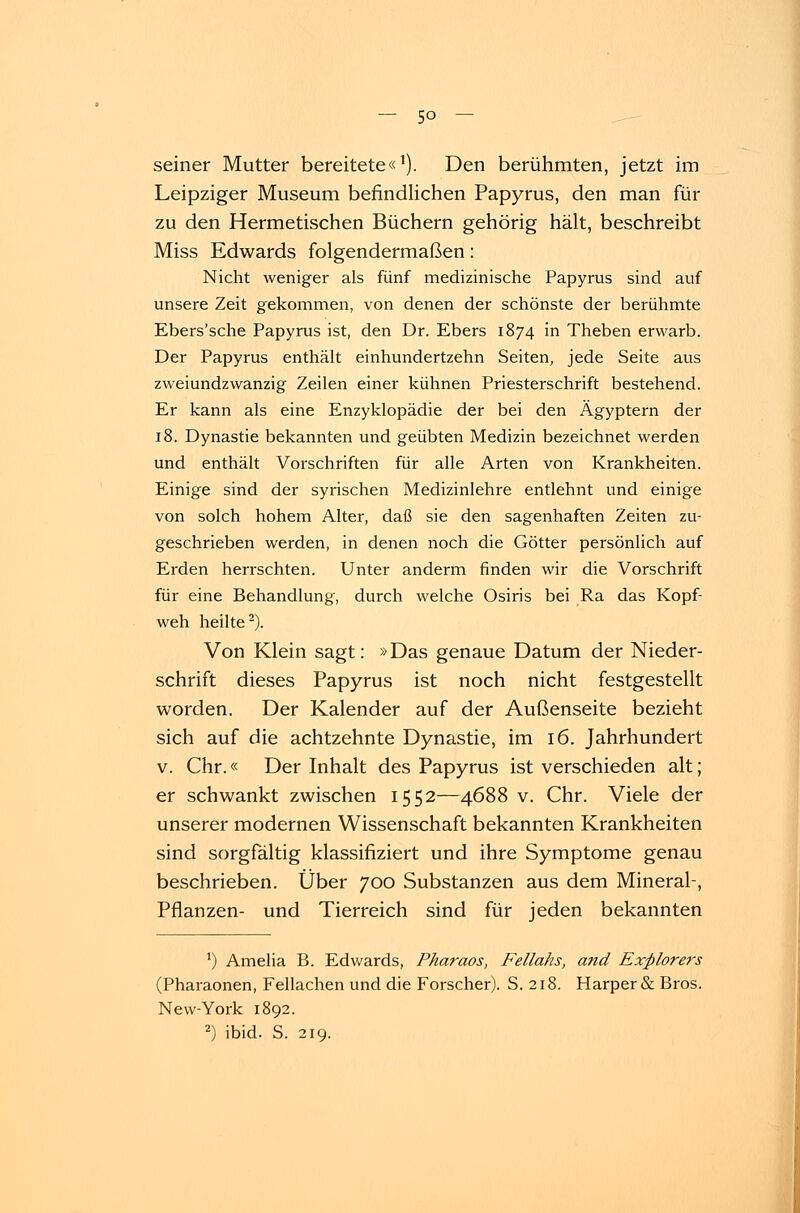 seiner Mutter bereitete«'). Den berühmten, jetzt im Leipziger Museum befindlichen Papyrus, den man für zu den Hermetischen Büchern gehörig hält, beschreibt Miss Edwards folgendermaßen: Nicht weniger als fünf medizinische Papyrus sind auf unsere Zeit gekommen, von denen der schönste der berühmte Ebers'sche Papyrus ist, den Dr. Ebers 1874 in Theben erwarb. Der Papyrus enthält einhundertzehn Seiten, jede Seite aus zweiundzwanzig Zeilen einer kühnen Priesterschrift bestehend. Er kann als eine Enzyklopädie der bei den Ägyptern der 18. Dynastie bekannten und geübten Medizin bezeichnet werden und enthält Vorschriften für alle Arten von Krankheiten. Einige sind der syrischen Medizinlehre entlehnt und einige von solch hohem Alter, daß sie den sagenhaften Zeiten zu- geschrieben werden, in denen noch die Götter persönlich auf Erden herrschten. Unter anderm finden wir die Vorschrift für eine Behandlung, durch welche Osiris bei Ra das Kopf- weh heilte2). Von Klein sagt: »Das genaue Datum der Nieder- schrift dieses Papyrus ist noch nicht festgestellt worden. Der Kalender auf der Außenseite bezieht sich auf die achtzehnte Dynastie, im 16. Jahrhundert v. Chr.« Der Inhalt des Papyrus ist verschieden alt; er schwankt zwischen 1552—4688 v. Chr. Viele der unserer modernen Wissenschaft bekannten Krankheiten sind sorgfältig klassifiziert und ihre Symptome genau beschrieben. Über 700 Substanzen aus dem Mineral-, Pflanzen- und Tierreich sind für jeden bekannten ') Amelia B. Edwards, Pharaos, Fellahs, and Explorers (Pharaonen, Fellachen und die Forscher). S. 218. Harper& Bros. New-York 1892.