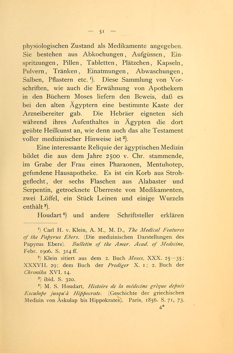 physiologischen Zustand als Medikamente angegeben. Sie bestehen aus Abkochungen, Aufgüssen, Ein- spritzungen , Pillen , Tabletten, Plätzchen, Kapseln, Pulvern, Tränken , Einatmungen , Abwaschungen , Salben, Pflastern etc. ]). Diese Sammlung von Vor- schriften, wie auch die Erwähnung von Apothekern in den Büchern Moses liefern den Beweis, daß es bei den alten Ägyptern eine bestimmte Kaste der Arzneibereiter gab. Die Hebräer eigneten sich während ihres Aufenthaltes in Ägypten die dort geübte Heilkunst an, wie denn auch das alte Testament voller medizinischer Hinweise ist2). Eine interessante Reliquie der ägyptischen Medizin bildet die aus dem Jahre 2500 v. Chr. stammende, im Grabe der Frau eines Pharaonen, Mentuhotep, gefundene Hausapotheke. Es ist ein Korb aus Stroh- geflecht, der sechs Flaschen aus Alabaster und Serpentin, getrocknete Überreste von Medikamenten, zwei Löffel, ein Stück Leinen und einige Wurzeln enthält3). Houdart4) und andere Schriftsteller erklären ') Carl H. v. Klein, A. M., M. D., The Medical Features of the Papyrtcs Ebers. (Die medizinischen Darstellungen des Papyrus Ebers). Bulletin of the Anier. Acad. of Medecine, Febr. 1906. S. 314 ff. 2) Klein zitiert aus dem 2. Buch Moses, XXX. 25—35 ; XXXVII. 29; dem Buch der Prediger X. 1 ; 2. Buch der Chronika XVI. 14. 3) ibid. S. 320. 4) M. S. Houdart, Histoire de la medecine greque depuis Esculape jusqu'ä Hippocrate. (Geschichte der griechischen Medizin von Äskulap bis Hippokrates). Paris, 1856. S. 71, 73. 4*