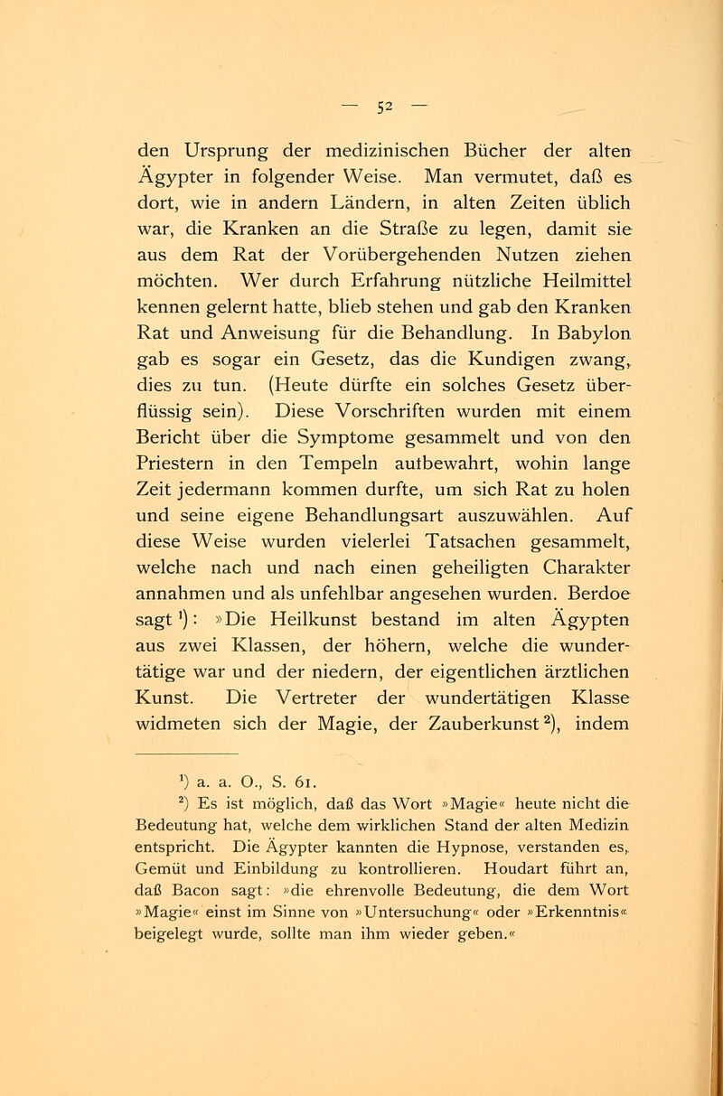 den Ursprung der medizinischen Bücher der alten Ägypter in folgender Weise. Man vermutet, daß es dort, wie in andern Ländern, in alten Zeiten üblich war, die Kranken an die Straße zu legen, damit sie aus dem Rat der Vorübergehenden Nutzen ziehen möchten. Wer durch Erfahrung nützliche Heilmittel kennen gelernt hatte, blieb stehen und gab den Kranken Rat und Anweisung für die Behandlung. In Babylon gab es sogar ein Gesetz, das die Kundigen zwange dies zu tun. (Heute dürfte ein solches Gesetz über- flüssig sein). Diese Vorschriften wurden mit einem Bericht über die Symptome gesammelt und von den Priestern in den Tempeln autbewahrt, wohin lange Zeit jedermann kommen durfte, um sich Rat zu holen und seine eigene Behandlungsart auszuwählen. Auf diese Weise wurden vielerlei Tatsachen gesammelt, welche nach und nach einen geheiligten Charakter annahmen und als unfehlbar angesehen wurden. Berdoe sagt'): »Die Heilkunst bestand im alten Ägypten aus zwei Klassen, der höhern, welche die wunder- tätige war und der niedern, der eigentlichen ärztlichen Kunst. Die Vertreter der wundertätigen Klasse widmeten sich der Magie, der Zauberkunst2), indem ') a. a. O., S. 61. 2) Es ist möglich, daß das Wort »Magie« heute nicht die Bedeutung hat, welche dem wirklichen Stand der alten Medizin entspricht. Die Ägypter kannten die Hypnose, verstanden es,. Gemüt und Einbildung zu kontrollieren. Houdart führt an, daß Bacon sagt: »die ehrenvolle Bedeutung, die dem Wort »Magie« einst im Sinne von »Untersuchung« oder »Erkenntnis« beigelegt wurde, sollte man ihm wieder geben.«
