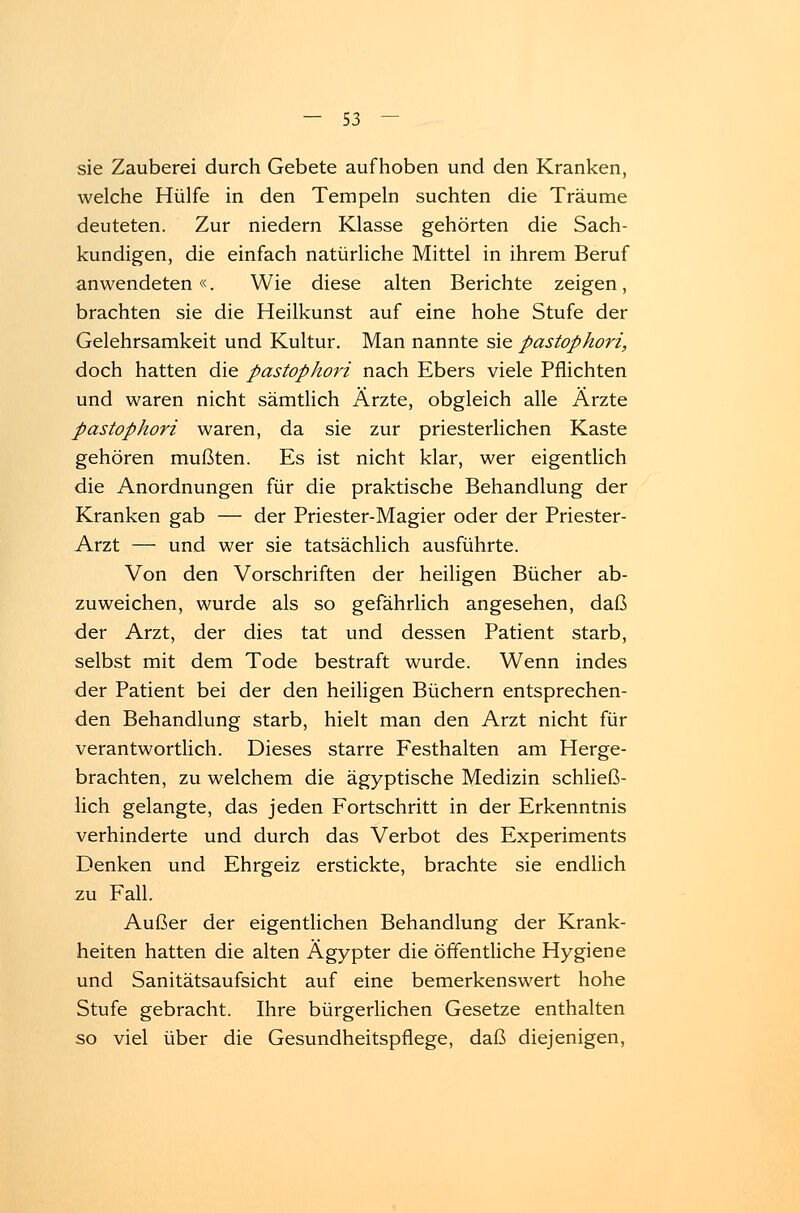 sie Zauberei durch Gebete aufhoben und den Kranken, welche Hülfe in den Tempeln suchten die Träume deuteten. Zur niedern Klasse gehörten die Sach- kundigen, die einfach natürliche Mittel in ihrem Beruf anwendeten«. Wie diese alten Berichte zeigen, brachten sie die Heilkunst auf eine hohe Stufe der Gelehrsamkeit und Kultur. Man nannte sie pastophori, doch hatten die pastophori nach Ebers viele Pflichten und waren nicht sämtlich Ärzte, obgleich alle Ärzte pastophori waren, da sie zur priesterlichen Kaste gehören mußten. Es ist nicht klar, wer eigentlich die Anordnungen für die praktische Behandlung der Kranken gab — der Priester-Magier oder der Priester- Arzt — und wer sie tatsächlich ausführte. Von den Vorschriften der heiligen Bücher ab- zuweichen, wurde als so gefährlich angesehen, daß der Arzt, der dies tat und dessen Patient starb, selbst mit dem Tode bestraft wurde. Wenn indes der Patient bei der den heiligen Büchern entsprechen- den Behandlung starb, hielt man den Arzt nicht für verantwortlich. Dieses starre Festhalten am Herge- brachten, zu welchem die ägyptische Medizin schließ- lich gelangte, das jeden Fortschritt in der Erkenntnis verhinderte und durch das Verbot des Experiments Denken und Ehrgeiz erstickte, brachte sie endlich zu Fall. Außer der eigentlichen Behandlung der Krank- heiten hatten die alten Ägypter die öffentliche Hygiene und Sanitätsaufsicht auf eine bemerkenswert hohe Stufe gebracht. Ihre bürgerlichen Gesetze enthalten so viel über die Gesundheitspflege, daß diejenigen,