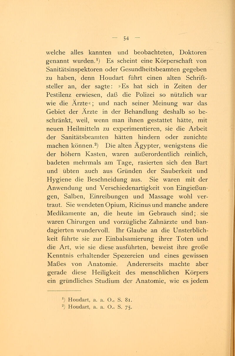 welche alles kannten und beobachteten, Doktoren genannt wurden.1) Es scheint eine Körperschaft von Sanitätsinspektoren oder Gesundheitsbeamten gegeben zu haben, denn Houdart führt einen alten Schrift- steller an, der sagte: »Es hat sich in Zeiten der Pestilenz erwiesen, daß die Polizei so nützlich war wie die Ärzte«; und nach seiner Meinung war das Gebiet der Ärzte in der Behandlung deshalb so be- schränkt, weil, wenn man ihnen gestattet hätte, mit neuen Heilmitteln zu experimentieren, sie die Arbeit der Sanitätsbeamten hätten hindern oder zunichte machen können.2) Die alten Ägypter, wenigstens die der höhern Kasten, waren außerordentlich reinlich, badeten mehrmals am Tage, rasierten sich den Bart und übten auch aus Gründen der Sauberkeit und Hygiene die Beschneidung aus. Sie waren mit der Anwendung und Verschiedenartigkeit von Eingießun- gen, Salben, Einreibungen und Massage wohl ver- traut. Sie wendeten Opium, Ricinus und manche andere Medikamente an, die heute im Gebrauch sind;, sie waren Chirurgen und vorzügliche Zahnärzte und ban- dagierten wundervoll. Ihr Glaube an die Unsterblich- keit führte sie zur Einbalsamierung ihrer Toten und die Art, wie sie diese ausführten, beweist ihre große Kenntnis erhaltender Spezereien und eines gewissen Maßes von Anatomie. Andererseits machte aber gerade diese Heiligkeit des menschlichen Körpers ein gründliches Studium der Anatomie, wie es jedem ') Houdart, a. a. O., S. 81. 2) Houdart, a. a. O., S. 75.