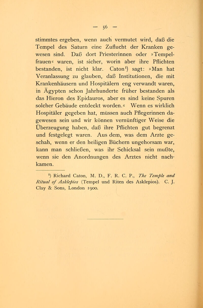 stimmtes ergeben, wenn auch vermutet wird, daß die Tempel des Saturn eine Zuflucht der Kranken ge- wesen sind. Daß dort Priesterinnen oder »Tempel- frauen« waren, ist sicher, worin aber ihre Pflichten bestanden, ist nicht klar. Caton1) sagt: »Man hat Veranlassung zu glauben, daß Institutionen, die mit Krankenhäusern und Hospitälern eng verwandt waren, in Ägypten schon Jahrhunderte früher bestanden als das Hieron des Epidauros, aber es sind keine Spuren solcher Gebäude entdeckt worden.« Wenn es wirklich Hospitäler gegeben hat, müssen auch Pflegerinnen da- gewesen sein und wir können vernünftiger Weise die Überzeugung haben, daß ihre Pflichten gut begrenzt und festgelegt waren. Aus dem, was dem Arzte ge- schah, wenn er den heiligen Büchern ungehorsam war, kann man schließen, was ihr Schicksal sein mußte, wenn sie den Anordnungen des Arztes nicht nach- kamen. l) Richard Caton, M. D., F. R. C. P., The Temple and Ritual qf Asklepios (Tempel und Riten des Asklepios). C. J. Clay & Sons, London 1900.