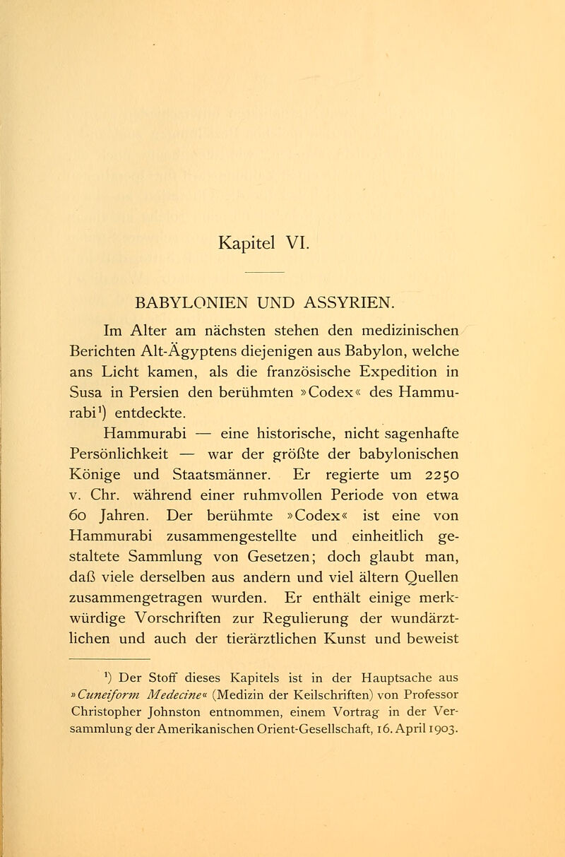BABYLONIEN UND ASSYRIEN. Im Alter am nächsten stehen den medizinischen Berichten Alt-Ägyptens diejenigen aus Babylon, welche ans Licht kamen, als die französische Expedition in Susa in Persien den berühmten »Codex« des Hammu- rabi1) entdeckte. Hammurabi — eine historische, nicht sagenhafte Persönlichkeit — war der größte der babylonischen Könige und Staatsmänner. Er regierte um 2250 v. Chr. während einer ruhmvollen Periode von etwa 60 Jahren. Der berühmte »Codex« ist eine von Hammurabi zusammengestellte und einheitlich ge- staltete Sammlung von Gesetzen; doch glaubt man, daß viele derselben aus andern und viel altern Quellen zusammengetragen wurden. Er enthält einige merk- würdige Vorschriften zur Regulierung der wundärzt- lichen und auch der tierärztlichen Kunst und beweist *) Der Stoff dieses Kapitels ist in der Hauptsache aus »Cuneiform Medecine« (Medizin der Keilschriften) von Professor Christopher Johnston entnommen, einem Vortrag in der Ver-