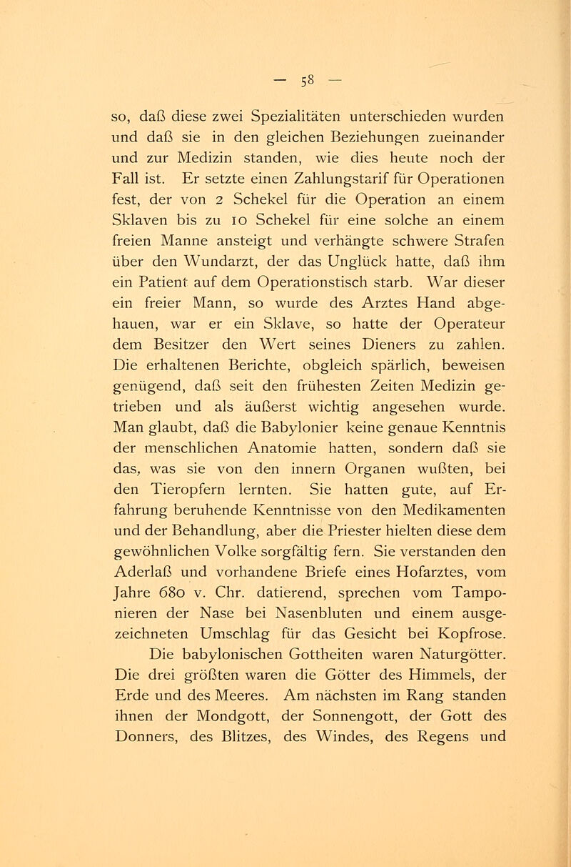 so, daß diese zwei Spezialitäten unterschieden wurden und daß sie in den gleichen Beziehungen zueinander und zur Medizin standen, wie dies heute noch der Fall ist. Er setzte einen Zahlungstarif für Operationen fest, der von 2 Schekel für die Operation an einem Sklaven bis zu io Schekel für eine solche an einem freien Manne ansteigt und verhängte schwere Strafen über den Wundarzt, der das Unglück hatte, daß ihm ein Patient auf dem Operationstisch starb. War dieser ein freier Mann, so wurde des Arztes Hand abge- hauen, war er ein Sklave, so hatte der Operateur dem Besitzer den Wert seines Dieners zu zahlen. Die erhaltenen Berichte, obgleich spärlich, beweisen genügend, daß seit den frühesten Zeiten Medizin ge- trieben und als äußerst wichtig angesehen wurde. Man glaubt, daß die Babylonier keine genaue Kenntnis der menschlichen Anatomie hatten, sondern daß sie das, was sie von den innern Organen wußten, bei den Tieropfern lernten. Sie hatten gute, auf Er- fahrung beruhende Kenntnisse von den Medikamenten und der Behandlung, aber die Priester hielten diese dem gewöhnlichen Volke sorgfältig fern. Sie verstanden den Aderlaß und vorhandene Briefe eines Hofarztes, vom Jahre 680 v. Chr. datierend, sprechen vom Tampo- nieren der Nase bei Nasenbluten und einem ausge- zeichneten Umschlag für das Gesicht bei Kopfrose. Die babylonischen Gottheiten waren Naturgötter. Die drei größten waren die Götter des Himmels, der Erde und des Meeres. Am nächsten im Rang standen ihnen der Mondgott, der Sonnengott, der Gott des Donners, des Blitzes, des Windes, des Regens und