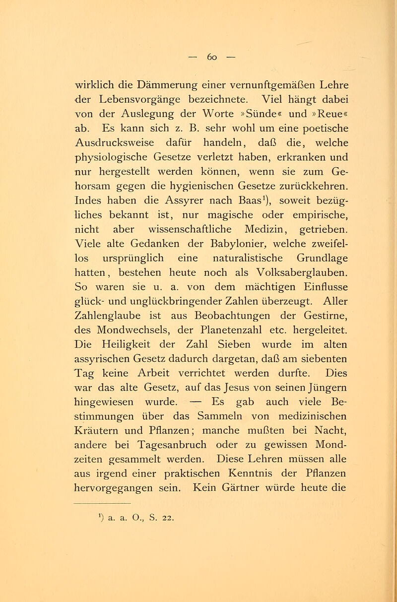 wirklich die Dämmerung einer vernunftgemäßen Lehre der Lebensvorgänge bezeichnete. Viel hängt dabei von der Auslegung der Worte »Sünde« und »Reue« ab. Es kann sich z. B. sehr wohl um eine poetische Ausdrucksweise dafür handeln, daß die, welche physiologische Gesetze verletzt haben, erkranken und nur hergestellt werden können, wenn sie zum Ge- horsam gegen die hygienischen Gesetze zurückkehren. Indes haben die Assyrer nach Baas1), soweit bezüg- liches bekannt ist, nur magische oder empirische, nicht aber wissenschaftliche Medizin, getrieben. Viele alte Gedanken der Babylonier, welche zweifel- los ursprünglich eine naturalistische Grundlage hatten, bestehen heute noch als Volksaberglauben. So waren sie u. a. von dem mächtigen Einflüsse glück- und unglückbringender Zahlen überzeugt. Aller Zahlenglaube ist aus Beobachtungen der Gestirne, des Mondwechsels, der Planetenzahl etc. hergeleitet. Die Heiligkeit der Zahl Sieben wurde im alten assyrischen Gesetz dadurch dargetan, daß am siebenten Tag keine Arbeit verrichtet werden durfte. Dies war das alte Gesetz, auf das Jesus von seinen Jüngern hingewiesen wurde. — Es gab auch viele Be- stimmungen über das Sammeln von medizinischen Kräutern und Pflanzen; manche mußten bei Nacht, andere bei Tagesanbruch oder zu gewissen Mond- zeiten gesammelt werden. Diese Lehren müssen alle aus irgend einer praktischen Kenntnis der Pflanzen hervorgegangen sein. Kein Gärtner würde heute die !) a. a. O., S. 22.