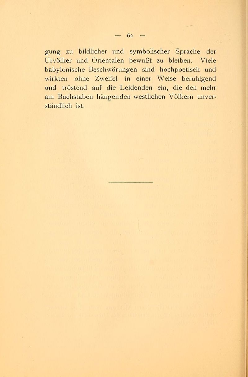 gung zu bildlicher und symbolischer Sprache der Urvölker und Orientalen bewußt zu bleiben. Viele babylonische Beschwörungen sind hochpoetisch und wirkten ohne Zweifel in einer Weise beruhigend und tröstend auf die Leidenden ein, die den mehr am Buchstaben hängenden westlichen Völkern unver- ständlich ist.