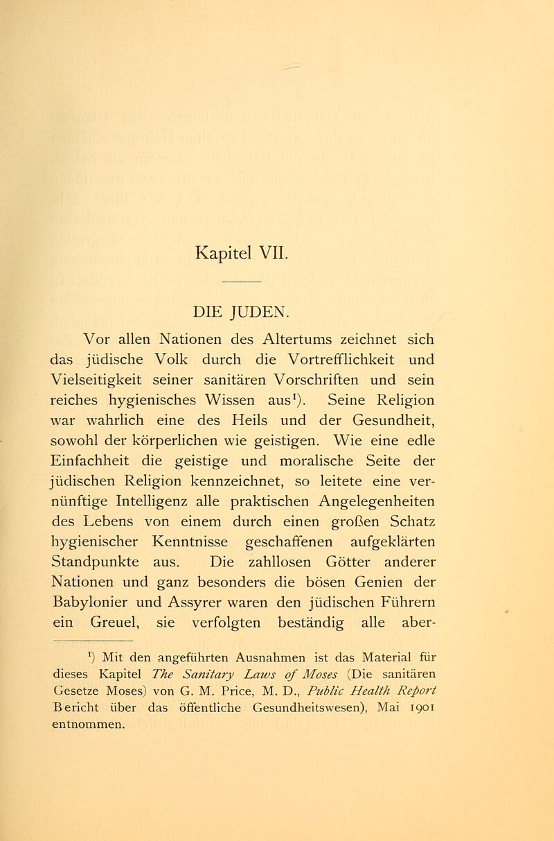 DIE JUDEN. Vor allen Nationen des Altertums zeichnet sich das jüdische Volk durch die Vortrefflichkeit und Vielseitigkeit seiner sanitären Vorschriften und sein reiches hygienisches Wissen aus1). Seine Religion war wahrlich eine des Heils und der Gesundheit, sowohl der körperlichen wie geistigen. Wie eine edle Einfachheit die geistige und moralische Seite der jüdischen Religion kennzeichnet, so leitete eine ver- nünftige Intelligenz alle praktischen Angelegenheiten des Lebens von einem durch einen großen Schatz hygienischer Kenntnisse geschaffenen aufgeklärten Standpunkte aus. Die zahllosen Götter anderer Nationen und ganz besonders die bösen Genien der Babylonier und Assyrer waren den jüdischen Führern ein Greuel, sie verfolgten beständig alle aber- *) Mit den angeführten Ausnahmen ist das Material für dieses Kapitel The Sanitary Latus of Moses (Die sanitären Gesetze Moses) von G. M. Price, M. D., Public Health Report Bericht über das öffentliche Gesundheitswesen), Mai 1901 entnommen.