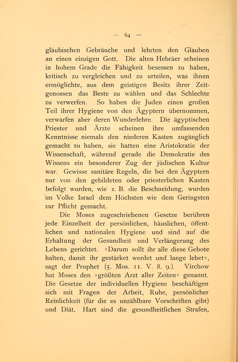 gläubischen Gebräuche und lehrten den Glauben an einen einzigen Gott. Die alten Hebräer scheinen in hohem Grade die Fähigkeit besessen zu haben, kritisch zu vergleichen und zu urteilen, was ihnen ermöglichte, aus dem geistigen Besitz ihrer Zeit- genossen das Beste zu wählen und das Schlechte zu verwerfen. So haben die Juden einen großen Teil ihrer Hygiene von den Ägyptern übernommen, verwarfen aber deren Wunderlehre. Die ägyptischen Priester und Ärzte scheinen ihre umfassenden Kenntnisse niemals den niederen Kasten zugänglich gemacht zu haben, sie hatten eine Aristokratie der Wissenschaft, während gerade die Demokratie des Wissens ein besonderer Zug der jüdischen Kultur war. Gewisse sanitäre Regeln, die bei den Ägyptern nur von den gebildeten oder priesterlichen Kasten befolgt wurden, wie z. B. die Beschneidung, wurden im Volke Israel dem Höchsten wie dem Geringsten zur Pflicht gemacht. Die Moses zugeschriebenen Gesetze berühren jede Einzelheit der persönlichen, häuslichen, öffent- lichen und nationalen Hygiene und sind auf die Erhaltung der Gesundheit und Verlängerung des Lebens gerichtet. »Darum sollt ihr alle diese Gebote halten, damit ihr gestärket werdet und lange lebet«, sagt der Prophet (5. Mos. 11. V. 8. 9.). Virchow hat Moses den »größten Arzt aller Zeiten« genannt. Die Gesetze der individuellen Hygiene beschäftigen sich mit Fragen der Arbeit, Ruhe, persönlicher Reinlichkeit (für die es unzählbare Vorschriften gibt) und Diät. Hart sind die gesundheitlichen Strafen,