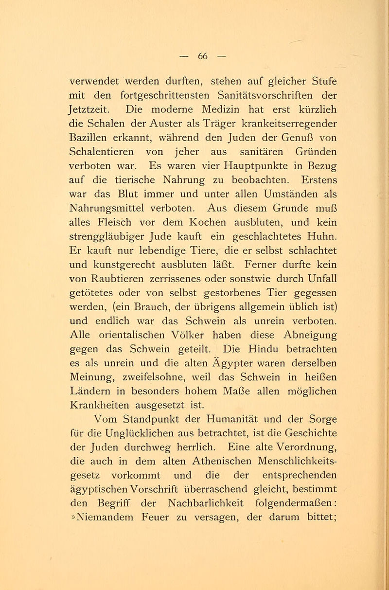 verwendet werden durften, stehen auf gleicher Stufe mit den fortgeschrittensten Sanitätsvorschriften der Jetztzeit. Die moderne Medizin hat erst kürzlieh die Schalen der Auster als Träger krankeitserregender Bazillen erkannt, während den Juden der Genuß von Schalentieren von jeher aus sanitären Gründen verboten war. Es waren vier Hauptpunkte in Bezug auf die tierische Nahrung zu beobachten. Erstens war das Blut immer und unter allen Umständen als Nahrungsmittel verboten. Aus diesem Grunde muß alles Fleisch vor dem Kochen ausbluten, und kein strenggläubiger Jude kauft ein geschlachtetes Huhn. Er kauft nur lebendige Tiere, die er selbst schlachtet und kunstgerecht ausbluten läßt. Ferner durfte kein von Raubtieren zerrissenes oder sonstwie durch Unfall getötetes oder von selbst gestorbenes Tier gegessen werden, (ein Brauch, der übrigens allgemein üblich ist) und endlich war das Schwein als unrein verboten. Alle orientalischen Völker haben diese Abneigung gegen das Schwein geteilt. Die Hindu betrachten es als unrein und die alten Ägypter waren derselben Meinung, zweifelsohne, weil das Schwein in heißen Ländern in besonders hohem Maße allen möglichen Krankheiten ausgesetzt ist. Vom Standpunkt der Humanität und der Sorge für die Unglücklichen aus betrachtet, ist die Geschichte der Juden durchweg herrlich. Eine alte Verordnung, die auch in dem alten Athenischen Menschlichkeits- gesetz vorkommt und die der entsprechenden ägyptischen Vorschrift überraschend gleicht, bestimmt den Begriff der Nachbarlichkeit folgendermaßen: »Niemandem Feuer zu versagen, der darum bittet;
