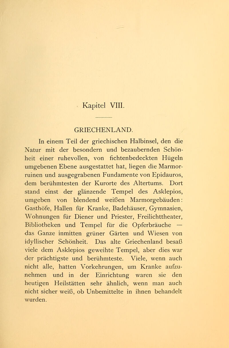 GRIECHENLAND. In einem Teil der griechischen Halbinsel, den die Natur mit der besondern und bezaubernden Schön- heit einer ruhevollen, von fichtenbedeckten Hügeln umgebenen Ebene ausgestattet hat, liegen die Marmor- ruinen und ausgegrabenen Fundamente von Epidauros, dem berühmtesten der Kurorte des Altertums. Dort stand einst der glänzende Tempel des Asklepios, umgeben von blendend weißen Marmorgebäuden: Gasthöfe, Hallen für Kranke, Badehäuser, Gymnasien, Wohnungen für Diener und Priester, Freilichttheater, Bibliotheken und Tempel für die Opferbräuche — das Ganze inmitten grüner Gärten und Wiesen von idyllischer Schönheit. Das alte Griechenland besaß viele dem Asklepios geweihte Tempel, aber dies war •der prächtigste und berühmteste. Viele, wenn auch nicht alle, hatten Vorkehrungen, um Kranke aufzu- nehmen und in der Einrichtung waren sie den heutigen Heilstätten sehr ähnlich, wenn man auch nicht sicher weiß, ob Unbemittelte in ihnen behandelt wurden.