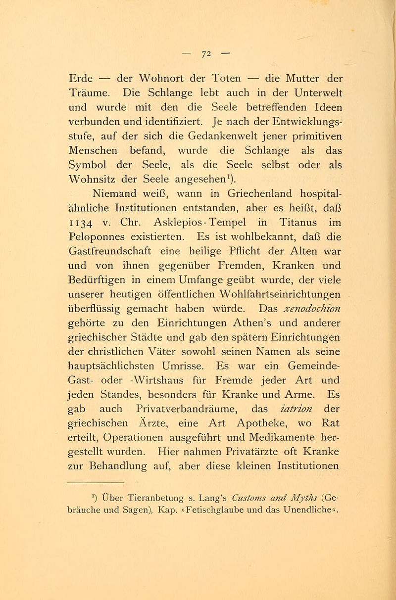 Erde — der Wohnort der Toten — die Mutter der Träume. Die Schlange lebt auch in der Unterwelt und wurde mit den die Seele betreffenden Ideen verbunden und identifiziert. Je nach der Entwicklungs- stufe, auf der sich die Gedankenwelt jener primitiven Menschen befand, wurde die Schlange als das Symbol der Seele, als die Seele selbst oder als Wohnsitz der Seele angesehen1). Niemand weiß, wann in Griechenland hospital- ähnliche Institutionen entstanden, aber es heißt, daß 1134 v. Chr. Asklepios-Tempel in Titanus im Peloponnes existierten. Es ist wohlbekannt, daß die Gastfreundschaft eine heilige Pflicht der Alten war und von ihnen gegenüber Fremden, Kranken und Bedürftigen in einem Umfange geübt wurde, der viele unserer heutigen öffentlichen Wohlfahrtseinrichtungen überflüssig gemacht haben würde. Das xenodochion gehörte zu den Einrichtungen Athen's und anderer griechischer Städte und gab den spätem Einrichtungen der christlichen Väter sowohl seinen Namen als seine hauptsächlichsten Umrisse. Es war ein Gemeinde- Gast- oder -Wirtshaus für Fremde jeder Art und jeden Standes, besonders für Kranke und Arme. Es gab auch Privatverbandräume, das iatrion der griechischen Ärzte, eine Art Apotheke, wo Rat erteilt, Operationen ausgeführt und Medikamente her- gestellt wurden. Hier nahmen Privatärzte oft Kranke zur Behandlung auf, aber diese kleinen Institutionen ') Über Tieranbetung s. Lang's Customs and Myths (Ge- bräuche und Sagen), Kap. »Fetischglaube und das Unendliche«.