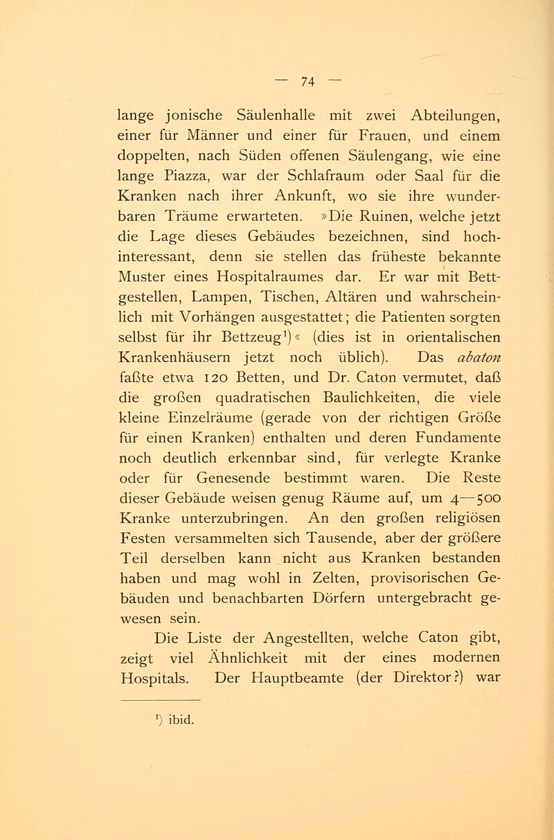 lange jonische Säulenhalle mit zwei Abteilungen, einer für Männer und einer für Frauen, und einem doppelten, nach Süden offenen Säulengang, wie eine lange Piazza, war der Schlafraum oder Saal für die Kranken nach ihrer Ankunft, wo sie ihre wunder- baren Träume erwarteten. »Die Ruinen, welche jetzt die Lage dieses Gebäudes bezeichnen, sind hoch- interessant, denn sie stellen das früheste bekannte Muster eines Hospitalraumes dar. Er war mit Bett- gestellen, Lampen, Tischen, Altären und wahrschein- lich mit Vorhängen ausgestattet; die Patienten sorgten selbst für ihr Bettzeug1)« (dies ist in orientalischen Krankenhäusern jetzt noch üblich). Das abaton faßte etwa 120 Betten, und Dr. Caton vermutet, daß die großen quadratischen Baulichkeiten, die viele kleine Einzelräume (gerade von der richtigen Größe für einen Kranken) enthalten und deren Fundamente noch deutlich erkennbar sind, für verlegte Kranke oder für Genesende bestimmt waren. Die Reste dieser Gebäude weisen genug Räume auf, um 4—500 Kranke unterzubringen. An den großen religiösen Festen versammelten sich Tausende, aber der größere Teil derselben kann nicht aus Kranken bestanden haben und mag wohl in Zelten, provisorischen Ge- bäuden und benachbarten Dörfern untergebracht ge- wesen sein. Die Liste der Angestellten, welche Caton gibt, zeigt viel Ähnlichkeit mit der eines modernen Hospitals. Der Hauptbeamte (der Direktor?) war ') ibid.
