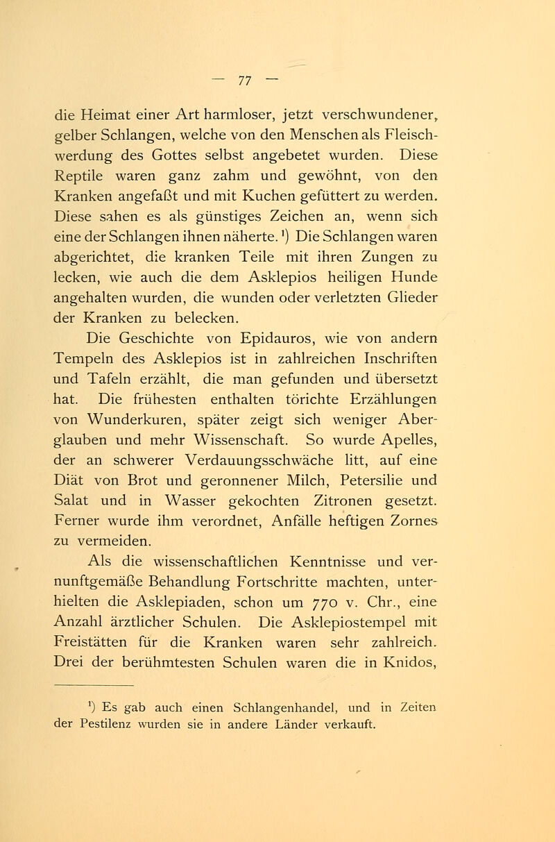 die Heimat einer Art harmloser, jetzt verschwundener, gelber Schlangen, welche von den Menschen als Fleisch- werdung des Gottes selbst angebetet wurden. Diese Reptile waren ganz zahm und gewöhnt, von den Kranken angefaßt und mit Kuchen gefüttert zu werden. Diese sahen es als günstiges Zeichen an, wenn sich eine der Schlangen ihnen näherte.') Die Schlangen waren abgerichtet, die kranken Teile mit ihren Zungen zu lecken, wie auch die dem Asklepios heiligen Hunde angehalten wurden, die wunden oder verletzten Glieder der Kranken zu belecken. Die Geschichte von Epidauros, wie von andern Tempeln des Asklepios ist in zahlreichen Inschriften und Tafeln erzählt, die man gefunden und übersetzt hat. Die frühesten enthalten törichte Erzählungen von Wunderkuren, später zeigt sich weniger Aber- glauben und mehr Wissenschaft. So wurde Apelles, der an schwerer Verdauungsschwäche litt, auf eine Diät von Brot und geronnener Milch, Petersilie und Salat und in Wasser gekochten Zitronen gesetzt. Ferner wurde ihm verordnet, Anfälle heftigen Zornes zu vermeiden. Als die wissenschaftlichen Kenntnisse und ver- nunftgemäße Behandlung Fortschritte machten, unter- hielten die Asklepiaden, schon um 770 v. Chr., eine Anzahl ärztlicher Schulen. Die Asklepiostempel mit Freistätten für die Kranken waren sehr zahlreich. Drei der berühmtesten Schulen waren die in Knidos, x) Es gab auch einen Schlangenhandel, und in Zeiten der Pestilenz wurden sie in andere Länder verkauft.