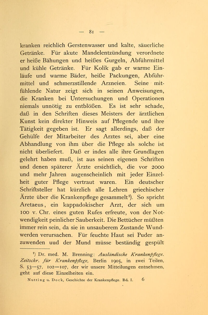 kranken reichlich Gerstenwasser und kalte, säuerliche Getränke. Für akute Mandelentzündung verordnete er heiße Bähungen und heißes Gurgeln, Abführmittel und kühle Getränke. Für Kolik gab er warme Ein- laufe und warme Bäder, heiße Packungen, Abführ- mittel und schmerzstillende Arzneien. Seine mit- fühlende Natur zeigt sich in seinen Anweisungen, die Kranken bei Untersuchungen und Operationen niemals unnötig zu entblößen. Es ist sehr schade, daß in den Schriften dieses Meisters der ärztlichen Kunst kein direkter Hinweis auf Pflegende und ihre Tätigkeit gegeben ist. Er sagt allerdings, daß der Gehülfe der Mitarbeiter des Arztes sei, aber eine Abhandlung von ihm über die Pflege als solche ist nicht überliefert. Daß er indes alle ihre Grundlagen gelehrt haben muß, ist aus seinen eigenen Schriften und denen späterer Ärzte ersichtlich, die vor 2000 und mehr Jahren augenscheinlich mit jeder Einzel- heit guter Pflege vertraut waren. Ein deutscher Schriftsteller hat kürzlich alle Lehren griechischer Ärzte über die Krankenpflege gesammelt1). So spricht Aretaeus, ein kappadokischer Arzt, der sich um 100 v. Chr. eines guten Rufes erfreute, von der Not- wendigkeit peinlicher Sauberkeit. Die Bettücher müßten immer rein sein, da sie in unsauberem Zustande Wund- werden verursachen. Für feuchte Haut sei Puder an- zuwenden uud der Mund müsse beständig gespült *) Dr. med. M. Brenning: Ausländische Krankenpflege. Zeitschr. für Krankenpflege, Berlin 1905, in zwei Teilen, S. 53—57, 102—107, der wir unsere Mitteilungen entnehmen, geht auf diese Einzelheiten ein.