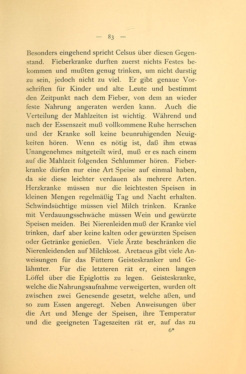 Besonders eingehend spricht Celsus über diesen Gegen- stand. Fieberkranke durften zuerst nichts Festes be- kommen und mußten genug trinken, um nicht durstig zu sein, jedoch nicht zu viel. Er gibt genaue Vor- schriften für Kinder und alte Leute und bestimmt den Zeitpunkt nach dem Fieber, von dem an wieder feste Nahrung angeraten werden kann. Auch die Verteilung der Mahlzeiten ist wichtig. Während und nach der Essenszeit muß vollkommene Ruhe herrschen und der Kranke soll keine beunruhigenden Neuig- keiten hören. Wenn es nötig ist, daß ihm etwas Unangenehmes mitgeteilt wird, muß er es nach einem auf die Mahlzeit folgenden Schlummer hören. Fieber- kranke dürfen nur eine Art Speise auf einmal haben, da sie diese leichter verdauen als mehrere Arten. Herzkranke müssen nur die leichtesten Speisen in kleinen Mengen regelmäßig Tag und Nacht erhalten. Schwindsüchtige müssen viel Milch trinken. Kranke mit Verdauungsschwäche müssen Wein und gewürzte Speisen meiden. Bei Nierenleiden muß der Kranke viel trinken, darf aber keine kalten oder gewürzten Speisen oder Getränke genießen. Viele Ärzte beschränken die Nierenleidenden auf Milchkost. Aretaeus gibt viele An- weisungen für das Füttern Geisteskranker und Ge- lähmter. Für die letzteren rät er, einen langen Löffel über die Epiglottis zu legen. Geisteskranke, welche die Nahrungsaufnahme verweigerten, wurden oft zwischen zwei Genesende gesetzt, welche aßen, und so zum Essen angeregt. Neben Anweisungen über die Art und Menge der Speisen, ihre Temperatur und die geeigneten Tageszeiten rät er, auf das zu 6*