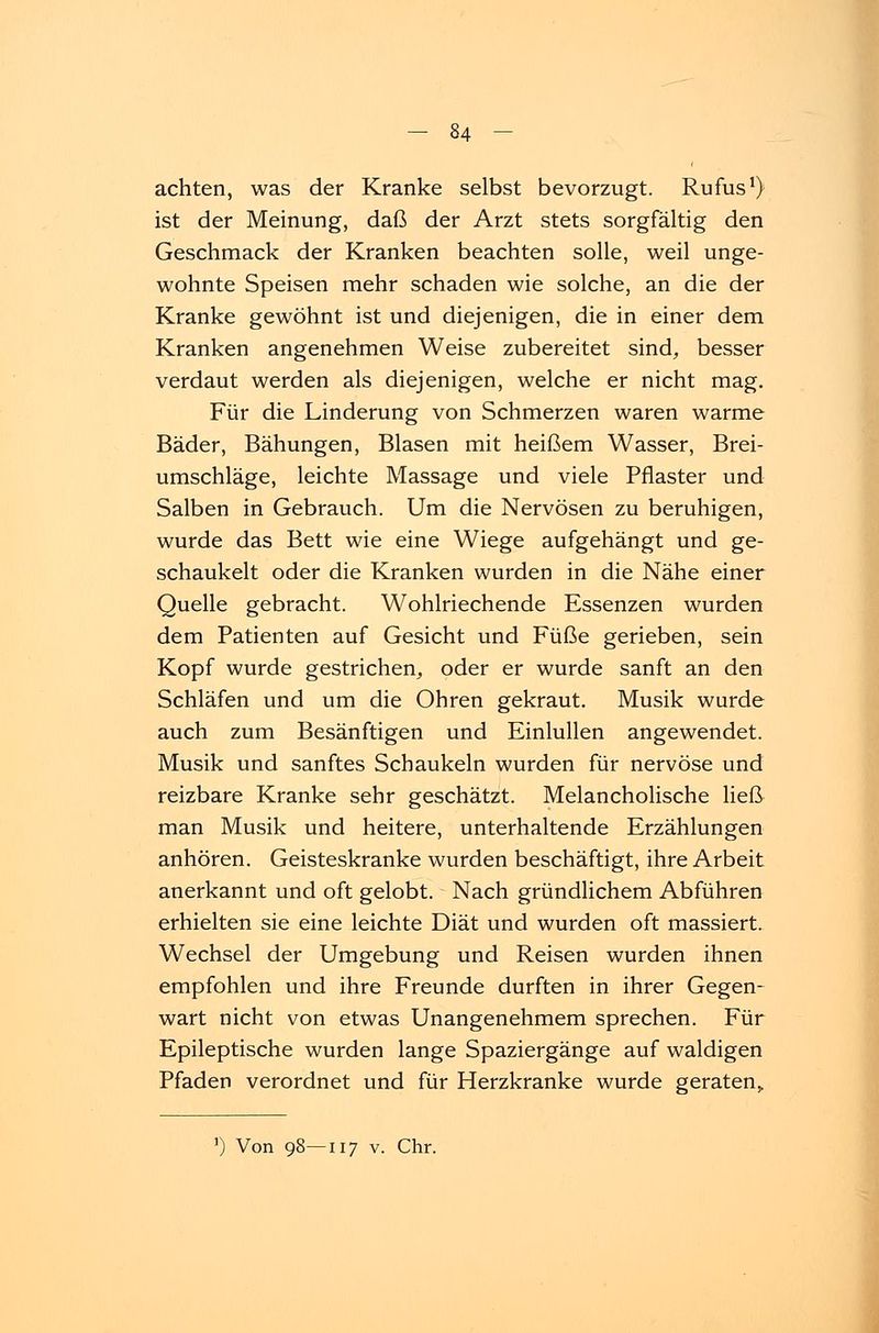 achten, was der Kranke selbst bevorzugt. Rufus1) ist der Meinung, daß der Arzt stets sorgfältig den Geschmack der Kranken beachten solle, weil unge- wohnte Speisen mehr schaden wie solche, an die der Kranke gewöhnt ist und diejenigen, die in einer dem Kranken angenehmen Weise zubereitet sind, besser verdaut werden als diejenigen, welche er nicht mag. Für die Linderung von Schmerzen waren warme Bäder, Bähungen, Blasen mit heißem Wasser, Brei- umschläge, leichte Massage und viele Pflaster und Salben in Gebrauch. Um die Nervösen zu beruhigen, wurde das Bett wie eine Wiege aufgehängt und ge- schaukelt oder die Kranken wurden in die Nähe einer Quelle gebracht. Wohlriechende Essenzen wurden dem Patienten auf Gesicht und Füße gerieben, sein Kopf wurde gestrichen, oder er wurde sanft an den Schläfen und um die Ohren gekraut. Musik wurde auch zum Besänftigen und Einlullen angewendet. Musik und sanftes Schaukeln wurden für nervöse und reizbare Kranke sehr geschätzt. Melancholische ließ man Musik und heitere, unterhaltende Erzählungen anhören. Geisteskranke wurden beschäftigt, ihre Arbeit anerkannt und oft gelobt. Nach gründlichem Abführen erhielten sie eine leichte Diät und wurden oft massiert. Wechsel der Umgebung und Reisen wurden ihnen empfohlen und ihre Freunde durften in ihrer Gegen- wart nicht von etwas Unangenehmem sprechen. Für Epileptische wurden lange Spaziergänge auf waldigen Pfaden verordnet und für Herzkranke wurde geraten» Von 98—117 v. Chr.