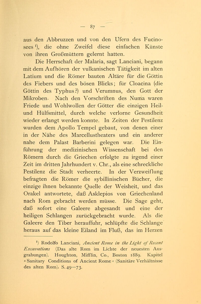 aus den Abbruzzen und von den Ufern des Fucino- sees*), die ohne Zweifel diese einfachen Künste von ihren Großmüttern gelernt hatten. Die Herrschaft der Malaria, sagt Lanciani, begann mit dem Aufhören der vulkanischen Tätigkeit im alten Latium und die Römer bauten Altäre für die Göttin des Fiebers und des bösen Blicks; für Cloacina (die Göttin des Typhus ?) und Verumnus, den Gott der Mikroben. Nach den Vorschriften des Numa waren Friede und Wohlwollen der Götter die einzigen Heil- und Hülfsmittel, durch welche verlorne Gesundheit wieder erlangt werden konnte. In Zeiten der Pestilenz wurden dem Apollo Tempel gebaut, von denen einer in der Nähe des Marcellustheaters und ein anderer nahe dem Palast Barberini gelegen war. Die Ein- führung der medizinischen Wissenschaft bei den Römern durch die Griechen erfolgte zu irgend einer Zeit im dritten Jahrhundert v. Chr., als eine schreckliche Pestilenz die Stadt verheerte. In der Verzweiflung befragten die Römer die sybillinischen Bücher, die einzige ihnen bekannte Quelle der Weisheit, und das Orakel antwortete, daß Asklepios von Griechenland nach Rom gebracht werden müsse. Die Sage geht, daß sofort eine Galeere abgesandt und eine der heiligen Schlangen zurückgebracht wurde. Als die Galeere den Tiber herauffuhr, schlüpfte die Schlange heraus auf das kleine Eiland im Fluß, das im Herzen ') Rodolfo Lanciani, Ancient Rome in the Light qf Recent Excavations (Das alte Rom im Lichte der neuesten Aus- grabungen). Houghton, Mifflin, Co., Boston 1889. Kapitel » Sanitary Conditions of Ancient Rome « (Sanitäre Verhältnisse des alten Rom). S. 49—73.