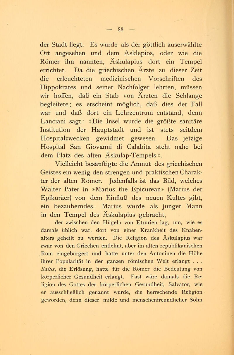 der Stadt liegt. Es wurde als der göttlich auserwählte Ort angesehen und dem Asklepios, oder wie die Römer ihn nannten, Äskulapius dort ein Tempel errichtet. Da die griechischen Ärzte zu dieser Zeit die erleuchteten medizinischen Vorschriften des Hippokrates und seiner Nachfolger lehrten, müssen wir hoffen, daß ein Stab von Ärzten die Schlange begleitete; es erscheint möglich, daß dies der Fall war und daß dort ein Lehrzentrum entstand, denn Lanciani sagt: »Die Insel wurde die größte sanitäre Institution der Hauptstadt und ist stets seitdem Hospitalzwecken gewidmet gewesen. Das jetzige Hospital San Giovanni di Calabita steht nahe bei dem Platz des alten Äskulap-Tempels «. Vielleicht besänftigte die Anmut des griechischen Geistes ein wenig den strengen und praktischen Charak- ter der alten Römer. Jedenfalls ist das Bild, welches Walter Pater in »Marius the Epicurean» (Marius der Epikuräer) von dem Einfluß des neuen Kultes gibt, ein bezauberndes. Marius wurde als junger Mann in den Tempel des Äskulapius gebracht, der zwischen den Hügeln von Etrurien lag, um, wie es damals üblich war, dort von einer Krankheit des Knaben- alters geheilt zu werden. Die Religion des Äskulapius war zwar von den Griechen entlehnt, aber im alten republikanischen . Rom eingebürgert und hatte unter den Antoninen die Höhe ihrer Popularität in der ganzen römischen Welt erlangt . . . Salus, die Erlösung, hatte für die Römer die Bedeutung von körperlicher Gesundheit erlangt. Fast wäre damals die Re- ligion des Gottes der körperlichen Gesundheit, Salvator, wie er ausschließlich genannt wurde, die herrschende Religion geworden, denn dieser milde und menschenfreundlicher Sohn