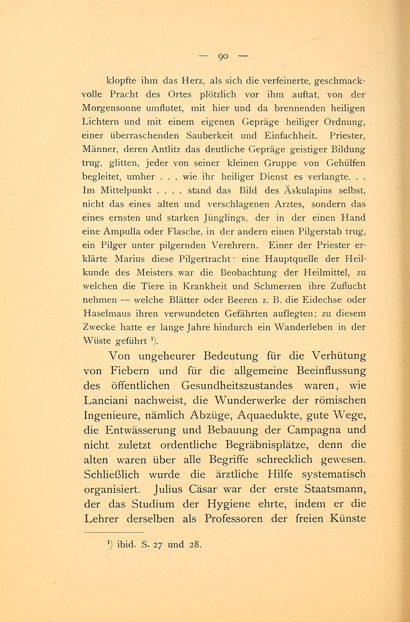 klopfte ihm das Herz, als sich die verfeinerte, geschmack- volle Pracht des Ortes plötzlich vor ihm auftat, von der Morgensonne umflutet, mit hier und da brennenden heiligen Lichtern und mit einem eigenen Gepräge heiliger Ordnung, einer überraschenden Sauberkeit und Einfachheit. Priester, Männer, deren Antlitz das deutliche Gepräge geistiger Bildung trug, glitten, jeder von seiner kleinen Gruppe von Gehülfen begleitet, umher . . . wie ihr heiliger Dienst es verlangte. . . Im Mittelpunkt .... stand das Bild des Äskulapius selbst, nicht das eines alten und verschlagenen Arztes, sondern das eines ernsten und starken Jünglings, der in der einen Hand eine Ampulla oder Flasche, in der andern einen Pilgerstab trug, ein Pilger unter pilgernden Verehrern. Einer der Priester er- klärte Marius diese Pilgertracht: eine Hauptquelle der Heil- kunde des Meisters war die Beobachtung der Heilmittel, zu welchen die Tiere in Krankheit und Schmerzen ihre Zuflucht nehmen — welche Blätter oder Beeren z. B. die Eidechse oder Haselmaus ihren verwundeten Gefährten auflegten; zu diesem Zwecke hatte er lange Jahre hindurch ein Wanderleben in der Wüste geführt *). Von ungeheurer Bedeutung für die Verhütung von Fiebern und für die allgemeine Beeinflussung des öffentlichen Gesundheitszustandes waren, wie Lanciani nachweist, die Wunderwerke der römischen Ingenieure, nämlich Abzüge, Aquaedukte, gute Wege, die Entwässerung und Bebauung der Campagna und nicht zuletzt ordentliche Begräbnisplätze, denn die alten waren über alle Begriffe schrecklich gewesen. Schließlich wurde die ärztliche Hilfe systematisch organisiert. Julius Cäsar war der erste Staatsmann, der das Studium der Hygiene ehrte, indem er die Lehrer derselben als Professoren der freien Künste !) ibid. S. 27 und 28.